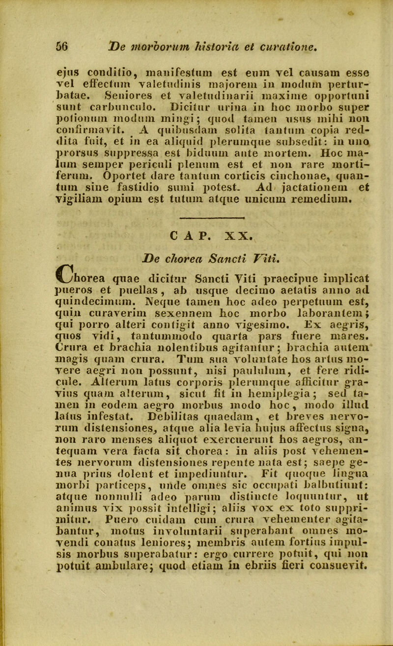 ejus conditio, manifestum est eum vel causam esse vel effectum valetudinis majorem in modum pertur- batae. Seniores et valetudinarii maxime opportuni sunt carbunculo. Dicitur urina in hoc morbo super potionum modum mingi; quod tamen usus mihi non confirmavit. A quibusdam solita tantum copia red- dita fuit, et in ea aliquid plerumque subsedit: in uno prorsus suppressa est biduum ante mortem. Hoc ma- lum semper periculi plenum est et non rare morti- ferum. Oportet dare tantum corticis cinchonae, quan- tum sine fastidio sumi potest. Ad jactationem et vigiliam opium est tutum atque unicum remedium. C A P. XX. De chorea Sancti Viti. C^horea quae dicitur Sancti Viti praecipue implicat pueros et puellas, ab usque decimo aetatis anno ad quindecimum. Neque tamen hoc adeo perpetuum est, quin curaverim sexennem hoc morbo laborantem; qui porro alteri contigit anno vigesimo. Ex aegris, quos vidi, tantummodo quarta pars ftiere mares. Crura et brachia nolentibus agitantur; brachia autem magis quam crura. Tum sua voluntate hos artus mo- vere aegri non possunt, nisi paululum, et fere ridi- cule. Alterum latus corporis plerumque afficitur gra- vius quam alterum, sicut fit in hemiplegia; sed ta- men in eodem aegro morbus modo hoc, modo illud latus infestat. Debilitas quaedam, et breves nervo- rum distensiones, atque alia levia hujus affectus signa, non raro menses aliquot exercuerunt hos aegros, an- tequam vera facta sit chorea: in aliis post vehemen- tes nervorum distensiones repente nata est; saepe ge- nua prius dolent et impediuntur. Fit quoque lingua morbi particeps, unde omnes sic occupati balbutiunt: atque nonnulli adeo parum distincte loquuntur, ut animus vix possit intelligi; aliis vox ex toto suppri- mitur. Puero cuidam cum crura vehementer agita- bantur, motus involuntarii superabant omnes mo- vendi conatus leniores; membris autem fortius impul- sis morbus superabatur: ergo currere potuit, qui non potuit ambulare; quod etiam in ebriis fieri consuevit.