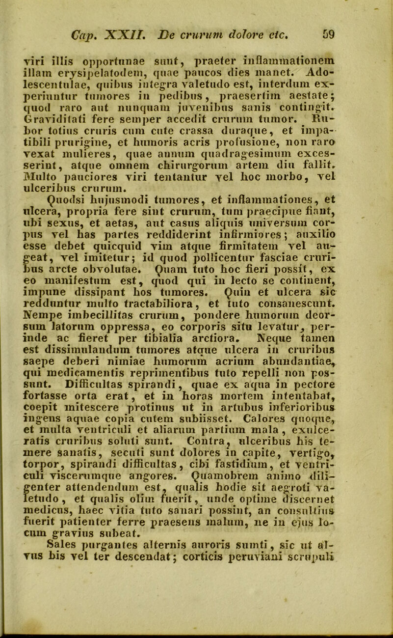 viri illis opportunae sunt, praeter inflammationem illam erysipelafodem, quae paucos dies manet. Ado- lescentulae, quibus integra valetudo est, interdum ex- periuntur tumores in pedibus, praesertim aestate; quod raro aut nunquam juvenibus sanis contingit. Graviditati fere seinper accedit crurum tumor. Ru- bor totius cruris cum cute crassa duraque, et impa- tibili prurigine, et humoris acris profusione, non raro vexat mulieres, quae annum quadragesimum exces- serint, atque omnem chirurgorum artem diu fallit. Multo pauciores viri tentantur vel lioc morbo, vel ulceribus crurum. Ouodsi hujusmodi tumores, et inflammationes, et ulcera, propria fere sint crurum, tum praecipue fiant, ubi sexus, et aetas, aut casus aliquis universum cor- pus vel has partes reddiderint infirmiores; auxilio esse debet quicquid vim atque firmitatem vel au- geat, vel imitetur; id quod pollicentur fasciae cruri- bus arcte obvolutae. Ouam tuto hoc fieri possit, ex eo manifestum est, quod qui in lecto se continent, impune dissipant hos tumores. Quin et ulcera sic redduntur multo tractabiliora, et tuto consanescunt. Nempe imbecillitas crurum, pondere humorum deor- sum latorum oppressa, eo corporis situ levatur, per- inde ac fieret per tibialia arctiora. Neque tamen est dissimulandum tumores atque ulcera in cruribus saepe deberi nimiae humorum acrium abundantiae, qui medicamentis reprimentibus tuto repelli non pos- sunt. Difficultas spirandi, quae ex aqua in pectore fortasse orta erat, et in horas mortem intentabat, coepit mitescere protinus ut in artubus inferioribus ingens aquae copia cutem subiisset. Calores quoque,, et multa ventriculi et aliarum partium mala , exulce- ratis cruribus soluti sunt. Contra, ulceribus his te- mere sanatis, secuti sunt dolores in capite, vertigo, torpor, spirandi difficultas, cibi fastidium, et ventri- culi viscerumque angores. Quamobrem animo dili- genter attendendum est, qualis hodie sit aegroti va- letudo, et qualis olim fuerit, unde optime discernet medicus, haec vitia tuto sanari possint, an consultius fuerit patienter ferre praesens malum, ne in ejus lo- cum gravius subeat. Sales purgantes alternis auroris sumti, sic ut al- vus bis vel ter descendat; corticis peruviani scrupuli