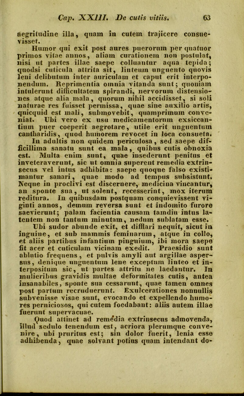 aegritudine illa, quam in cutem trajicere consue- visset. Humor qui exit post aures puerorum per quatuor primos vitae annos, aliam curationem non postulat, nisi ut partes illae saepe colluantur aqua tepida; quodsi cuticula attrita sit, linteum unguento quovis leni delibutum inter auriculam et caput erit interpo- nendum. Reprimentia omnia vitanda sunt; quoniam intulerunt difficultatem spirandi, nervorum distensio- nes atque alia mala, quorum nihil accidisset, si soli naturae res fuisset permissa, quae sine auxilio artis, quicquid est mali, submovebit, quamprimum conve- niat. Ubi vero ex usu medicamentorum exsiccan- tium puer coeperit aegrotare, utile erit unguentum cantharidis, quod humorem revocet in loca consueta* In adultis non quidem periculosa, sed saepe dif- ficillima sanatu sunt ea mala, quibus cutis obnoxia est. Multa enim sunt, quae insederunt penitus et inveteraverunt, sic ut omnia superent remedia extrin- secus Tei intus adhibita: saepe quoque falso existi- mantur sanari, quae modo ad tempus subsistunt. Neque in proclivi est discernere, medicina vincantur, an sponte sua, ut solent, recesserint, mox iterum reditura. In quibusdam postquam conquievissent vi- giuti annos, demum reversa sunt et indomito furore saevierunt; palam facientia causam tamdiu intus la- tentem non tantum minutam, nedum sublatam esse. Ubi sudor abunde exit, et difflari nequit, sicut in inguine, et sub mammis feminarum, atque in collo, et aliis partibus infantium pinguium, ibi mora saepe fit acer et cuticulam vicinam exedit. Praesidio sunt ablutio frequens, et pulvis amyli aut argillae asper- sus, denique unguentum lene exceptum linteo et in- terpositum sic, ut partes attritu ne laedantur. In mulieribus gravidis multae deformitates cutis, antea insanabiles, sponte sua cessarunt, quae tamen omnes post partum recruduerunt. Exulcerationes nonnullis subvenisse visae sunt, evocando et expellendo humo- res perniciosos, qui cutem foedabant: aliis autem illae fuerunt supervacuae. Quod attinet ad remedia extrinsecus admovenda, illud sedulo tenendum est, acriora plerumque conve- nire, ubi pruritus est; sin dolor fuerit, lenia esse adhibenda, quae solvant potius quam intendant do-