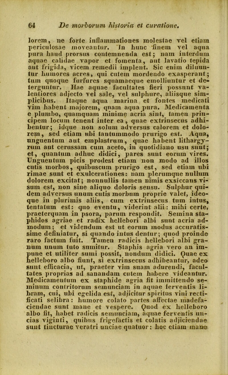 lorem, ne forte inflammationes molestae Tei etiain periculosae moveantur. Jn hunc finem vel aqua pura haud prorsus contemnenda est; nam interdum aquae calidae vapor et fomenta, aut lavatio tepida aut frigida, vicem remedii implent. Sic enim diluun- tur humores acres, qui cutem mordendo exasperant; tum quoque furfures squamaeque emolliuntur et de- terguntur. Hae aquae facultates fieri possunt va- lentiores adjecto vel sale, vel sulphure, aliisque sim- plicibus. Itaque aqua marina et fontes medicati viin habent majorem, quam aqua pura. Medicamenta e plumbo, quamquam minime acria sint, tamen prin- cipem locum tenent inter ea , quae extrinsecus adhi- bentur; idque non solum adversus calorem et dolo- rem, sed etiam ubi tantummodo prurigo est. Aqua, unguentum aut emplastrum, quae habent lithargy- rum aut cerussam cum aceto, in quotidiano usu sunt; et, quantum adhuc didici, pares sunt eorum vires. Unguentum picis prodest etiam non modo ad illos cutis morbos, quibuscum prurigo est, sed etiam ubi rimae sunt et exulcerationes: nam plerumque nullum dolorem excitat; nonnullis tamen nimis exsiccans vi- sum est, non sine aliquo doloris sensu. Sulphur qui- dem adversus unum cutis morbum proprie valet, ideo- que in plurimis aliis, cum extrinsecus tum intus, tentatum est: quo eventu, viderint alii: mihi certe, praeterquam in psora, parum respondit. Semina sta- phidos agriae et radix hellebori albi sunt acria ad- modum; et videndum est ut eorum modus accuratis- sime definiatur, si quando intus dentur; quod proinde raro factum fuit. Tamen radicis hellebori albi gra- num unum tuto sumitur. Staphis agria vero an im- pune et utiliter sumi possit, nondum didici. Ouae ex helleboro albo fiunt, si extrinsecus adhibeantur, adeo sunt efficacia, ut, praeter vim suam adurendi, facul- tates proprias ad sanandam cutem habere videantur. Medicamentum ex staphide agria fit immittendo se- minum contritorum semunciam in aquae ferventis li- bram, cui, ubi egelida est, adjicitur spiritus vini recti- ficati selibra: humore colato partes alfectae madefa- ciendae sunt mane et vespere. Quod ex helleboro albo fit, habet radicis semunciam, aquae ferventis un- cias vigiuti, quibus frigefactis et colatis adjiciendae sunt tincturae veratri unciae quatuor: hoc etiam mane