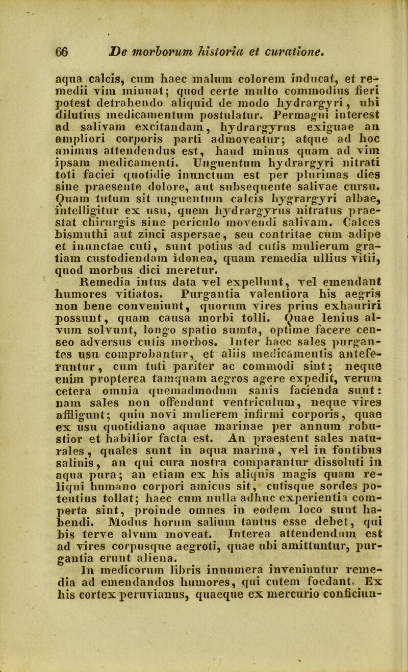 aqua calcis, cum haec malum colorem inducat, et re- medii vim minuat; quod certe multo commodius fieri potest detrahendo aliquid de modo hydrargyri, ubi dilutius medicamentum postulatur. Permagni interest ad salivam excitandam, hydrargyrus exiguae an ampliori corporis parti admoveatur; atque ad hoc animus attendendus est, haud minus quam ad vim ipsam medicamenti. Unguentum hydrargyri nitrati toti faciei quotidie inunctum est per plurimas dies sine praesente dolore, aut subsequente salivae cursu. Quam tutum sit unguentum calcis hygrargyri albae, intelligitur ex usu, quem liydrargyrus nitratus prae- stat chirurgis sine periculo movendi salivam. Calces bismuthi aut zinci aspersae, seu contritae cum adipe et inunctae cuti, sunt potius ad cutis mulierum gra- tiam custodiendam idonea, quam remedia ullius vitii, quod morbus dici meretur. Remedia intus data vel expellunt, vel emendant humores vitiatos. Purgantia valentiora his aegris non bene conveniunt, quorum vires prius exhauriri possunt, quam causa morbi tolli. Quae lenius al- vum solvunt, longo spatio sumta, optime facere cen- seo adversus cuiis morbos. Jnter haec sales purgan- tes usu comprobantur, et aliis medicamentis antefe- runtur , cum tuti pariter ac commodi sint; neque enim propterea tamquam aegros agere expedit, verum cetera omnia quemadmodum sanis facienda sunt: nam sales non offendunt ventriculum, neque vires affligunt; quin novi mulierem infirmi corporis, quae ex usu quotidiano aquae marinae per annum robu- stior et habilior facta est. An praestent sales natu- rales , quales sunt in aqua marina , vel in fontibus salinis, an qui cura nostra comparantur dissoluti in aqua pura; an etiam ex his aliquis magis quam re- liqui humano corpori amicus sit, cutisque sordes po- tentius tollat; haec cum nulla adhuc experientia com- perta sint, proinde omnes in eodem loco sunt ha- bendi. Modus horum salium tantus esse debet, qui bis terve alvum moveat. Interea attendendum est ad vires corpusque aegroti, quae ubi amittuntur, pur- gantia erunt aliena. In medicorum libris innumera inveniuntur reme- dia ad emendandos humores, qui cutem foedant. Ex his cortex peruvianus, quaeque ex mercurio conficiun-