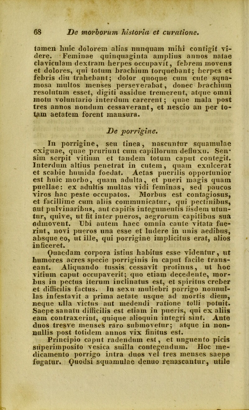 tamen huic dolorem alias nunquam mihi contigit ri- dere. Feminae quinquaginta amplius annos natae claviculam dextram herpes occupavit, febrem movens et dolores, qui totum brachium torquebant; herpes et febris diu trahebant; dolor quoque cum cute squa- mosa multos menses perseverabat, donec brachium resolutum esset, digiti assidue tremerent, atque omni motu voluntario interdum carerent; quae mala post tres annos nondum cessaverant, et nescio an per to- tam aetatem forent mansura. De porrigine. In porrigine, seu tinea, nascuntur squamulae exiguae, quae pruriunt cum capillorum defluxu. Sen* sim serpit vitium et tandem totum caput contegit. Interdum altius penetrat in cutem, quam exulcerat et scabie huuiida foedat. Aetas puerilis opportunior est huic morbo, quam adulta, et pueri magis quam puellae: ex adultis multas vidi feminas, sed paucos viros hac peste occupatos. Morbus est contagiosus, et facillime cum aliis communicatur, qui pectinibus, aut pulvinaribus, aut capitis integumentis iisdem utun- tur, quive, ut fit inter pueros, aegrorum capitibus sua admovent. Ubi autem haec omnia caute vitata fue- rint, novi pueros una esse et ludere in unis aedibus, absque eo, ut ille, qui porrigine implicitus erat, alios inficeret. Quaedam corpora istius habitus esse videntur, ut humores acres specie porriginis in caput facile trans- eant. Aliquando tussis cessavit protinus, ut hoc vitium caput occupaverit; quo etiam decedente, mor- bus in pectus iterum inclinatus est, et spiritus creber et difficilis factus. Iu sexu muliebri porrigo nonnul- las infestavit a prima aetate usque ad mortis diem, neque ulla victus aut medendi ratione tolli potuit. Saepe sanatu difficilis est etiam in pueris, qui ex aliis eam contraxerint, quique alioquin integri sint. Ante duos tresve menses raro submovetur; atque in non- nullis post totidem annos vix finitus est. Principio caput radendum est, et unguento picis superimposito vesica suilla contegendum. Hoc me- dicamento porrigo intra duos vel tres menses saepe fugatur. Quodsi squamulae denuo renascantur, utile