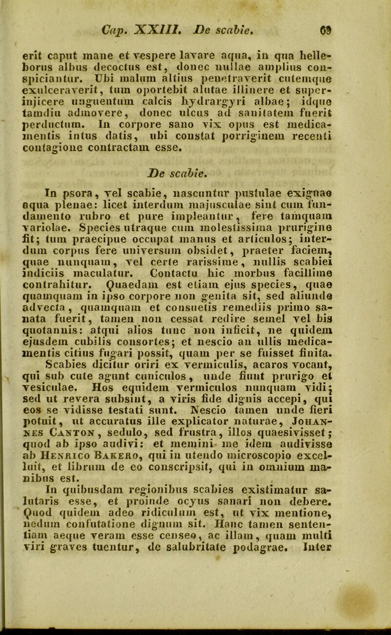 erit caput mane et vespere lavare aqua, in qua helle- borus albus decoctus est, donec nullae amplius con- spiciantur. Ubi malum altius penetraverit cutemque exulceraverit, tum oportebit alutae illinere et super- injicere unguentum calcis kydrargyri albae; idque tamdiu admovere, donec ulcus ad sanitatem fuerit perductum. In corpore sano vix opus est medica- mentis intus datis, ubi constat porriginem recenti contagione contractam esse. De scabie. In psora, vel scabie, nascuntur pustulae exiguae aqua plenae: licet interdum majusculae sint cum fun- damento rubro et pure impleantur, fere tamquam variolae. Species utraque cum molestissima prurigine fit; tum praecipue occupat manus et articulos; inter- dum corpus fere universum obsidet, praeter faciem, quae nunquam, vel certe rarissime, nullis scabiei indiciis maculatur. Contactu hic morbus facillime contrahitur. Quaedam est etiam ejus species, quae quamquam in ipso corpore non genita sit, sed aliunde advecta , quamquam et consuetis remediis primo sa- nata fuerit, tamen non cessat redire semel vel bis quotannis: atqui alios tunc non inficit, ne quidem ejusdem cubilis consortes; et nescio an ullis medica- mentis citius fugari possit, quam per se fuisset finita. Scabies dicitur oriri ex vermiculis, acaros vocant, qui sub cute agunt cuniculos , unde fiunt prurigo el vesiculae. Hos equidem vermiculos nunquam vidi; sed ut revera subsint, a viris fide dignis accepi, qui eos se vidisse testati sunt. Nescio tamen unde fieri potuit, ut accuratus ille explicator naturae, Johan- :nes Canton, sedulo, sed frustra, illos quaesivisset; quod ab ipso audivi: et memini me idem audivisse ab Henrico Bakero, qui in utendo microscopio excel- luif, et librum de eo conscripsit, qui in omnium ma- nibus est. In quibusdam regionibus scabies existimatur sa- lutaris esse, et proinde ocyus sanari non debere. Quod quidem adeo ridiculum est, ut vix mentione, nedum confutatione dignum sit. Hanc tamen senten- tiam aeque veram esse censeo, ac illam, quam multi viri graves tuentur, de salubritate podagrae. Inter