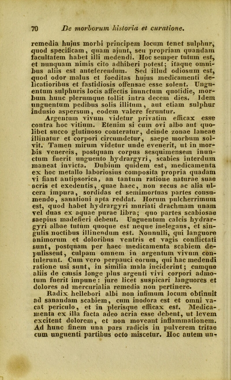 remedia hujus morbi principem locum tenet sulphur, quod specificam, quam ajunt, seu propriam quandam facultatem habet illi medendi. Hoc seinper tutum est, et nunquam nimis cito adhiberi potest; itaque omni- bus aliis est anteferendum. Sed illud odiosum est, quod odor malus et foeditas hujus medicamenti de- licatioribus et fastidiosis offensae esse solent. Ungu- entum sulphuris locis affectis inunctum quotidie, mor- bum hunc plerumque tollit intra decem dies. Idem unguentum pedibus solis illitum, aut etiam sulphur indusio aspersum, eodem valere feruntur. Argentum vivum videtur privatim efficax esse contra hoc vitium. Etenim si cum ovi albo aut quo- libet succo glutinoso conteratur, deinde zonae laneae illinatur et corpori circumdetur, saepe morbum sol- vit. Tamen mirum videtur unde evenerit, ut in mor- bis venereis, postquam corpus sesquimensem inun- ctum fuerit unguento hydrargyri, scabies interdum maneat invicta. Dubium quidem est, medicamenta ex hoc metallo laboriosius composita propria quadam yi fiant antipsorica, an tantum ratione naturae suae acris et exedentis, quae haec, non secus ac alia ul- cera impura, sordidas et semimortuas partes consu- mendo, sanationi apta reddat. Horum pulcherrimum est, quod habet hydrargyri muriati drachmam unam yel duas ex aquae purae libra; quo partes scabiosae saepius madefieri debent. Unguentum calcis hydrar- gyri albae tutum quoque est neque inelegans, et sin- gulis noctibus illinendum est. Nonnulli, qui languore animorum et doloribus ventris et vagis conflictati sunt, postquam per haec medicamenta scabiem de- pulissent, culpam omnem in argentum vivum con- tulerunt. Cum vero perpauci eorum, qui hac medendi ratione usi sunt, in similia mala inciderint; cumque aliis de catusis longe plus argenti vivi corpori admo- tum fuerit impune: jure licet suspicari languores et dolores ad mercurialia remedia non pertinere. Radix hellebori albi non infimum locum obtinuit ad sanandam scabiem, cum inodora est et omni va- cat periculo, et in plerisque efficax est. Medica- menta ex illa facta adeo acria esse debent, ut levem excitent dolorem, et non moveant inflammationem. Ad hunc finem una pars radicis in pulverem tritae cum unguenti partibus octo miscetur. Hoc autem un«