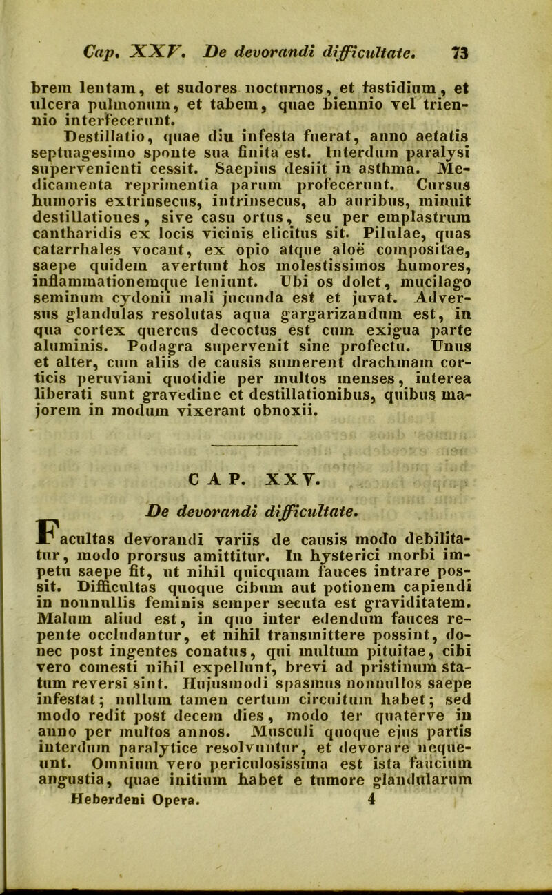 brem lentam, et sudores nocturnos, et fastidium, et ulcera pulmonum, et tabem, quae biennio vel trien- nio interfecerunt. Destillatio, quae diu infesta fuerat, anno aetatis septuagesimo sponte sua finita est. Interdum paralysi supervenienti cessit. Saepius desiit in asthma. Me- dicamenta reprimentia parum profecerunt. Cursus humoris extrinsecus, intrinsecus, ab auribus, minuit destillationes, sive casu ortus, seu per emplastrum cantharidis ex locis vicinis elicitus sit. Pilulae, quas catarrhales vocant, ex opio atque aloe compositae, saepe quidem avertunt hos molestissimos humores, infiammationemque leniunt. Ubi os dolet, mucilago seminum cydonii mali jucunda est et juvat. Adver- sus glandulas resolutas aqua gargarizandum est, in qua cortex quercus decoctus est cum exigua parte aluminis. Podagra supervenit sine profectu. Unus et alter, cum aliis de causis sumerent drachmam cor- ticis peruviani quotidie per multos menses, interea liberati sunt gravedine et destillationibus, quibus ma- jorem in modum vixerant obnoxii. CAP. XXY. De devorandi difficultate. ^Facultas devorandi variis de causis modo debilita- tur, modo prorsus amittitur. In hysterici morbi im- petu saepe fit, ut nihil quicquam fauces intrare pos- sit. Difficultas quoque cibum aut potionem capiendi in nonnullis feminis semper secuta est graviditatem. Malum aliud est, in quo inter edendum fauces re- pente occludantur, et nihil transmittere possint, do- nec post ingentes conatus, qui multum pituitae, cibi vero comesti nihil expellunt, brevi ad pristinum sta- tum reversi sint. Hujusmodi spasmus nonnullos saepe infestat; nullum tamen certum circuitum habet; sed modo redit post decein dies, modo ter quaterve in anno per multos annos. Musculi quoque ejus partis interdum paralytice resolvuntur, et devorare neque- unt. Omnium vero periculosissima est ista faucium angustia, quae initium habet e tumore glandularum Heberdeni Opera. 4