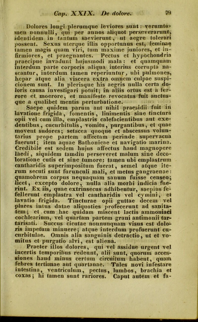 Dolores longi plerumque leviores sunt: verumta- inen nonnulli, qui per annos aliquot perseverarunt, identidem in tantum saevierunt, ut aegre tolerari possent. Sexus uterque illis opportunus est, feminae tamen magis quam viri, tum maxime juniores, et in- firmiores, et praegnantes. Pectus et hypochondria praecipue invadunt hujusmodi mala: et quamquam interdum parte corporis aliqua interius corrupta na- scantur, interdum tamen reperiuntur, ubi pulmones, hepar atque alia viscera extra omnem culpae suspi- cionem sunt. In plerisque his aegris nulla certa do- loris causa investigari potuit; in aliis ortus est a ter- rore et moerore, et manifeste revocatus fuit auctus- que a qualibet mentis perturbatione. Saepe quidem parum aut nihil praesidii fuit in lavatione frigida, fomentis, linimentis sine tinctura opii vel cum illa, emplastris calefacientibus aut exe- dentibus, cucurbitulis, vomitu, purgantibus, et quae movent sudores; setacea quoque et abscessus volun- tarius prope partem affectam perinde supervacua fueruut; item aquae Batlionicae et navigatio marina. Credibile est sedem hujus affectus haud magnopere laedi , siquidem tamdiu perseveret malum sine deco- loratione cutis et sine tumore: tamen ubi emplastrum cantharidis superimpositum fuerat, semel atque ite- rum secuti sunt furunculi mali, et metus gangraenae: qpiamobrein corpus nequaquam sanum fuisse censeo; licet, excepto dolore, nulla alia morbi indicia fue- rint. Ex iis, quae extrinsecus adhibentur, saepius fe- fellerunt emplastra vel cantharidis vel cymini, et lavatio frigida. Tincturae opii guttae decem vel plures intus datae aliquoties profecerunt ad sanita- tem; et cum hac quidam miscent lactis ammoniaci cochlearium, vel quartam partem grani antimonii tar- tarisati. Succus cicutae nonnunquam visus est dolo- ris impetum minuere; atque interdum profuerunt cu- curbitulae. Omnis alia sanguinis detractio, ut et vo- mitus et purgatio alvi, est aliena. Praeter illos dolores, qui vel assidue urgent vel incertis temporibus redeunt, alii sunt, quorum acces- siones haud minus certum circuitum habent, quam febres tertianae aut quartanae. Tales novi infestare intestina, ventriculum, pectus, lumbos, brachia et coxas; hi tamen sunt rariores. Caput autem et fa-