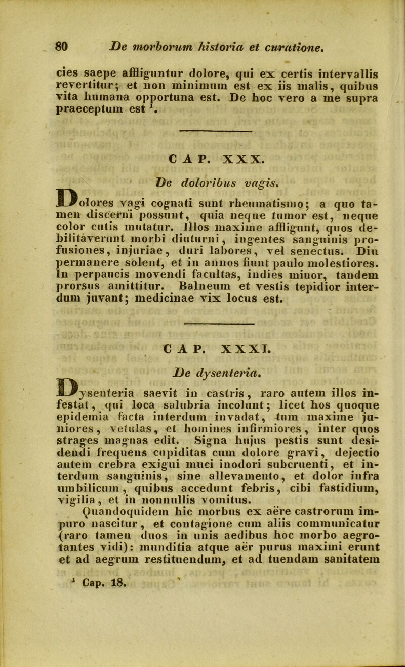 cies saepe affliguntur dolore, qui ex certis intervallis revertitur; et non minimum est ex iis malis, quibus vita humana opportuna est. De hoc vero a me supra praeceptum estJ. C A P. XXX. De doloribus vagis. Dolores vagi cognati sunt rheumatismo; a quo ta- men discerni possunt, quia neque tumor est, neque color cutis mutatur. Illos maxime affligunt, quos de- bilitaverunt morbi diuturni, ingentes sanguinis pro- fusiones, injuriae, duri labores, vel senectus. Diu permanere solent, et in annos fiunt paulo molestiores. In perpaucis movendi facultas, iudies miuor, tandem prorsus amittitur. Balneum et vestis tepidior inter- dum juvant; medicinae vix locus est. C A P. XXXI. De dysenteria. Dysenteria saevit in castris, raro autem illos in- festat, qui loca salubria incolunt; licet hos quoque epideinia facta interdum invadat, tum maxime ju- niores, vetulas, et homines infirmiores, inter quos strages magnas edit. Signa hujus pestis sunt desi- dendi frequens cupiditas cum dolore gravi, dejectio autem crebra exigui muci inodori subcruenti, et in- terdum sanguinis, sine allevamento, et dolor infra umbilicum, quibus accedunt febris, cibi fastidium, vigilia , et in nonnullis vomitus. Quandoquidem hic morbus ex aere castrorum im- puro nascitur, et contagione cum aliis communicatur {raro tamen duos in unis aedibus hoc morbo aegro- tantes vidi): munditia atque aer purus maximi erunt et ad aegrum restituendum, et ad tuendam sanitatem 1 Cap. 18.