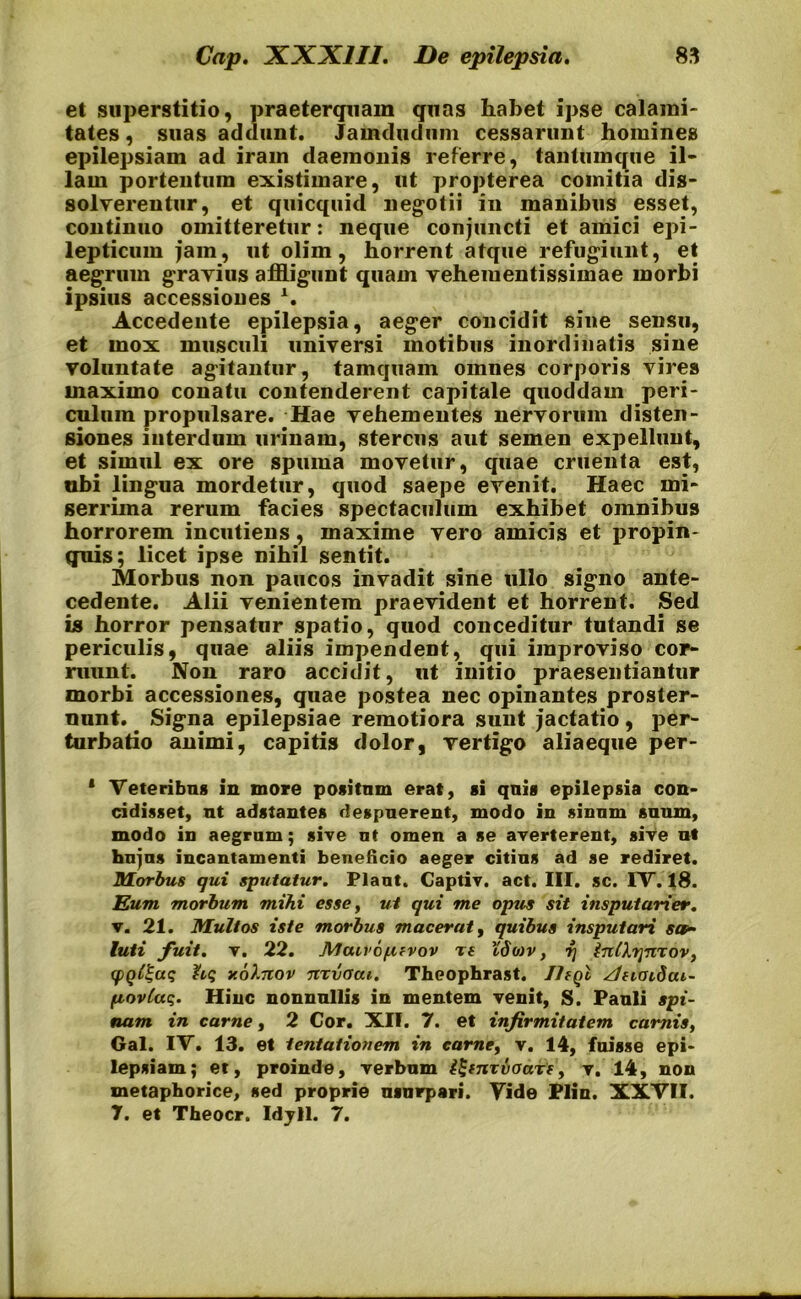 et superstitio, praeterquam quas habet ipse calami- tates , suas addunt. Jamdudiim cessarunt homines epilepsiam ad iram daemonis referre, tantum que il- lam portentum existimare, ut propterea comitia dis- solverentur, et quicquid negotii in manibus esset, continuo omitteretur: neque conjuncti et amici epi- lepticum jam, ut olim, horrent atque refugiunt, et aegrum gravius affligunt quam veheiuentissimae morbi ipsius accessiones Accedente epilepsia, aeger concidit sine sensu, et mox musculi universi motibus inordinatis sine voluntate agitantur, tamquam omnes corporis vire» maximo conatu contenderent capitale quoddam peri- culum propulsare. Hae vehementes nervorum disten- siones interdum urinam, stercus aut semen expellunt, et simul ex ore spuma movetur, quae cruenta est, ubi lingua mordetur, quod saepe evenit. Haec mi- serrima rerum facies spectaculum exhibet omnibus horrorem incutiens, maxime vero amicis et propin- quis; licet ipse nihil sentit. Morbus non paucos invadit sine ullo signo ante- cedente. Alii venientem praevident et horrent. Sed is horror pensatur spatio, quod conceditur tutandi se periculis, quae aliis impendent, qui improviso cor- ruunt. Non raro accidit, ut initio praesentiantur morbi accessiones, quae postea nec opinantes proster- nunt. Signa epilepsiae remotiora sunt jactatio, per- turbatio animi, capitis dolor, vertigo aliaeque per- 1 Veteribus in more positum erat, si quis epilepsia con- cidisset, ut adstantes despuerent, modo in sinum suum, modo in aegrum; sive ut omen a se averterent, sive ut hujus incantamenti beneficio aeger citius ad se rediret. Morbus qui sputatur. Piant. Captiv. act. III. sc. IV. 18. Eum morbum mihi esse, ut qui me opus sit insputarier. v. 21. Multos iste morbus macerat, quibus insputari sa- luti fuit. v. 22. JVJairo/.ifvov Tf Xdo)v, rj InlXrjnTov, qigl^aq hq uoXnov nrvoai. Theophrast. /hyl dftoidcu- fiovlaq. Hinc nonnullis in mentem venit, S. Pauli spi- nam in carne, 2 Cor. XII. 7. et infirmitatem camis, Gal. IV. 13. et tentationem in carne, v. 14, fuisse epi- lepsiam; et, proinde, verbum U-tnzvoarf, v. 14, non metaphorice, sed proprie usurpari. Vide Plin. XXVII. 7. et Theocr. Idyll. 7.