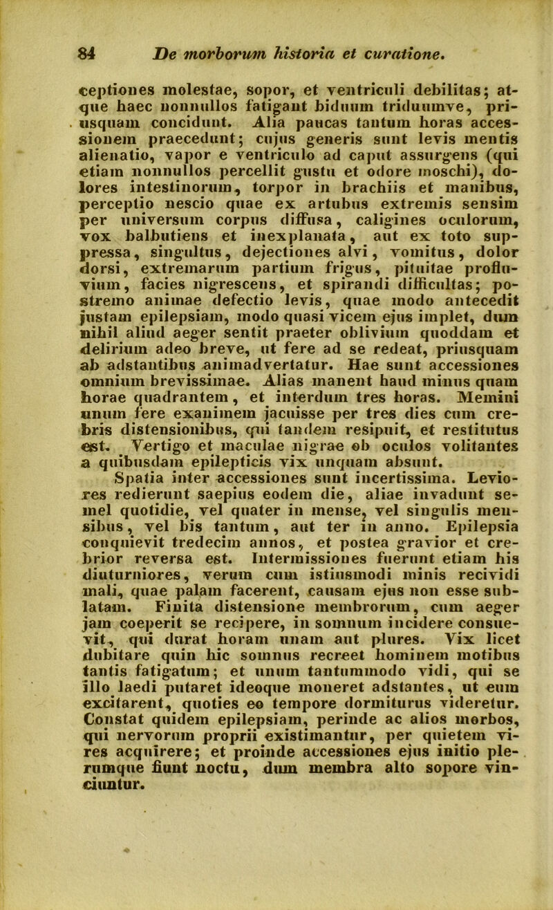 ceptiones molestae, sopor, et ventriculi debilitas; at- que haec nonnullos fatigant biduum triduumve, pri- usquam concidunt. Alia paucas tantum horas acces- sionem praecedunt; cujus generis sunt levis mentis alienatio, vapor e ventriculo ad caput assurgens (qui etiam nonnullos percellit gustu et odore moschi), do- lores intestinorum, torpor in brachiis et manibus, perceptio nescio quae ex artubus extremis sensim per universum corpus diffusa, caligines oculorum, vox balbutiens et inexplanata, aut ex toto sup- pressa, singultus, dejectiones alvi, vomitus, dolor dorsi, extremarum partium frigus, pituitae proflu- vium, facies nigrescens, et spirandi difficultas; po- stremo animae defectio levis, quae modo antecedit justam epilepsiam, modo quasi vicem ejus implet, dum nihil aliud aeger sentit praeter oblivium quoddam et delirium adeo breve, ut fere ad se redeat, priusquam ab adstantibus animadvertatur. Hae sunt accessiones omnium brevissimae. Alias manent haud minus quam horae quadrantem , et interdum tres horas. Memini unum fere exanimem jacuisse per tres dies cum cre- bris distensionibus, qui tandem resipuit, et restitutus est. Yertigo et maculae nigrae eb oculos volitantes a quibusdam epilepticis vix unquam absunt. Spatia inter accessiones sunt incertissima. Levio- res redierunt saepius eodem die, aliae invadunt se- mel quotidie, vel quater in inense? vel singulis men- sibus , vel bis tantum, aut ter in anno. Epilepsia conquievit tredecim annos, et postea gravior et cre- brior reversa est. Intermissiones fuerunt etiam his diuturniores, verum cum istiusmodi minis recividi mali, quae palam facerent, causam ejHS non esse sub- latam. Finita distensione membrorum, cum aeger jam coeperit se recipere, in somnum incidere consue- vit, qui durat horam unam aut plures. Yix licet dubitare quin hic somnus recreet hominem motibus tantis fatigatum; et unum tantummodo vidi, qui se illo laedi putaret ideoque moneret adstantes, ut eum excitarent, quoties eo tempore dormiturus videretur. Constat quidem epilepsiam, perinde ac alios morbos, qui nervorum proprii existimantur, per quietem vi- res acquirere; et proinde accessiones ejus initio ple- rumque fiunt noctu, dum membra alto sopore vin- ciuntur.