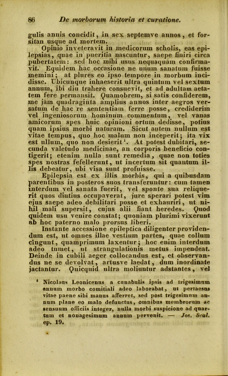 gulis armis concidit, in sex septemve annos, et for- sitan usque ad mortem. Opinio inveteravit in medicorum scholis, eas epi- lepsias, quae in pueritia nascuntur, saepe finiri circa pubertatem: sed hoc mihi usus nequaquam confirma- vit. Equidem hac occasione ne unum sanatum fuisse memini; at plures eo ipso tempore in morbum inci- disse. Ubicunque inhaeserit ultra quintum vel sextum annum, ibi diu trahere consuevit, et ad adultam aeta- tem fere permansit. Quamobrem, si satis confiderem, me jam quadraginta amplius annos inter aegros ver- satum de hac re sententiam ferre posse, crediderim vel ingeniosorum hominum commentum, vel vanas amicorum spes huic opinioni ortum dedisse, potius quam ipsius morbi naturam. Sicut autem nullum est vitae tempus, quo hoc malum non inceperit; ita vix est ullum, quo non desierit1. At potest dubitari, se- cunda valetudo medicinae, an corporis beneficio con- tigerit; etenim nulla sunt remedia, quae non toties spes nostras fefellerunt, ut incertum sit quantum il- lis debeatur, ubi visa sunt profuisse. Epilepsia est ex illis morbis, qui a quibusdam parentibus in posteros suos transferuntur: cum tamen interdum vel sanata fuerit, vel sponte sua relique- rit quos diutius occupaverat, jure sperari potest vim ejus saepe adeo debilitari posse et exhauriri, ut ni- hil mali supersit, cujus alii fiant heredes. Quod quidem usu venire constat; quoniam plurimi vixerunt ab hoc paterno malo prorsus liberi. Instante accessione epileptica diligenter providen- dum est, ut omnes illae vestium partes, quae collum cingunt, quamprimum laxentur; hoc enim interdum adeo tumet, ut strangulationis metus impendeat. Deinde in cubili aeger collocandus est, et observan- dus ne se devolvat, artusve laedat, dum inordinate jactantur. Quicquid ultra moliuntur adstantes, vel 1 Nicolaus Leonicenus a cunabulis ipsis ad trigesiinnm annum morbo comitiali adeo laborabat, ut pertaesas vitae paene sibi manus afferret, sed post trigesimum an- num plane eo malo defunctus, omnibus membrorum ac sensuum officiis integer, nulla morbi suspicione ad quar- tum et nonagesimum annum pervenit. — Jos. Seal. ep. 19.