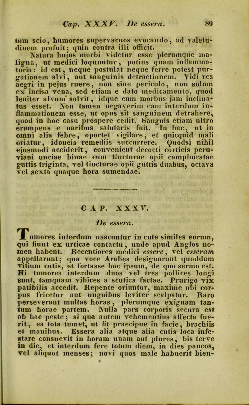 tum scio, humores supervacuos evocando, ad valetu- dinem profuit j quin contra illi officit. Natura hujus morbi videtur esse plerumque ma- ligna, ut medici loquuntur, potius quam inflamma- toria: id est, neque postulat neque ferre potest pur- gationem alvi, aut sanguinis detractionem. Yidi res aegri in pe jus ruere, non sine periculo, non solum ex incisa vena, sed etiam e dato medicamento, quod leniter alvum'solvit, idque cum morbus jam inclina- tus esset. Non tamen negaverim eam interdum in- flammationem esse, ut opus sit sanguinem detrahere, quod in hoc casu prospere cedit. Sanguis etiam ultro erumpens e naribus salutaris fuit. In hac, ut in omni alia febre, oportet vigilare, et quicquid mali oriatur, idoneis remediis succurrere. Quodsi nihil ejusmodi acciderit, convenient decocti corticis peru- viani unciae binae cum tincturae opii camphoratae guttis triginta, vel tincturae opii guttis duabus, octava vel sexta quaque hora sumendae. CAP. XXX Y. De essera. TPumores interdum nascuntur in cute similes eorum, qui fiunt ex urticae contactu, unde apud Anglos no- men habent. Recentiores medici essere, vel esseram appellarunt; qua voce Arabes designarunt quoddam vitium cutis, et fortasse hoc ipsum, de quo sermo est. Hi tumores interdum duos vel tres pollices longi sunt, tamquam vibices a scutica factae. Prurigo vix patibilis accedit. Repente oriuntur, maxime ubi cor- pus fricetur aut unguibus leviter scalpatur. Raro perseveraut multas horas , plerumque exiguam tan- tum horae partem. Nulla pars corporis secura est ab hac peste; si qua autem vehementius affecta fue- rit, ea tota tumet, ut fit praecipue in facie, brachiis et manibus. Essera alia atque alia cutis loca infe- stare consuevit in horain unam aut plures, bis terve in die, et interdum fere lotum diem, in dies paucos, vel aliquot menses; novi quos male habuerit bien-