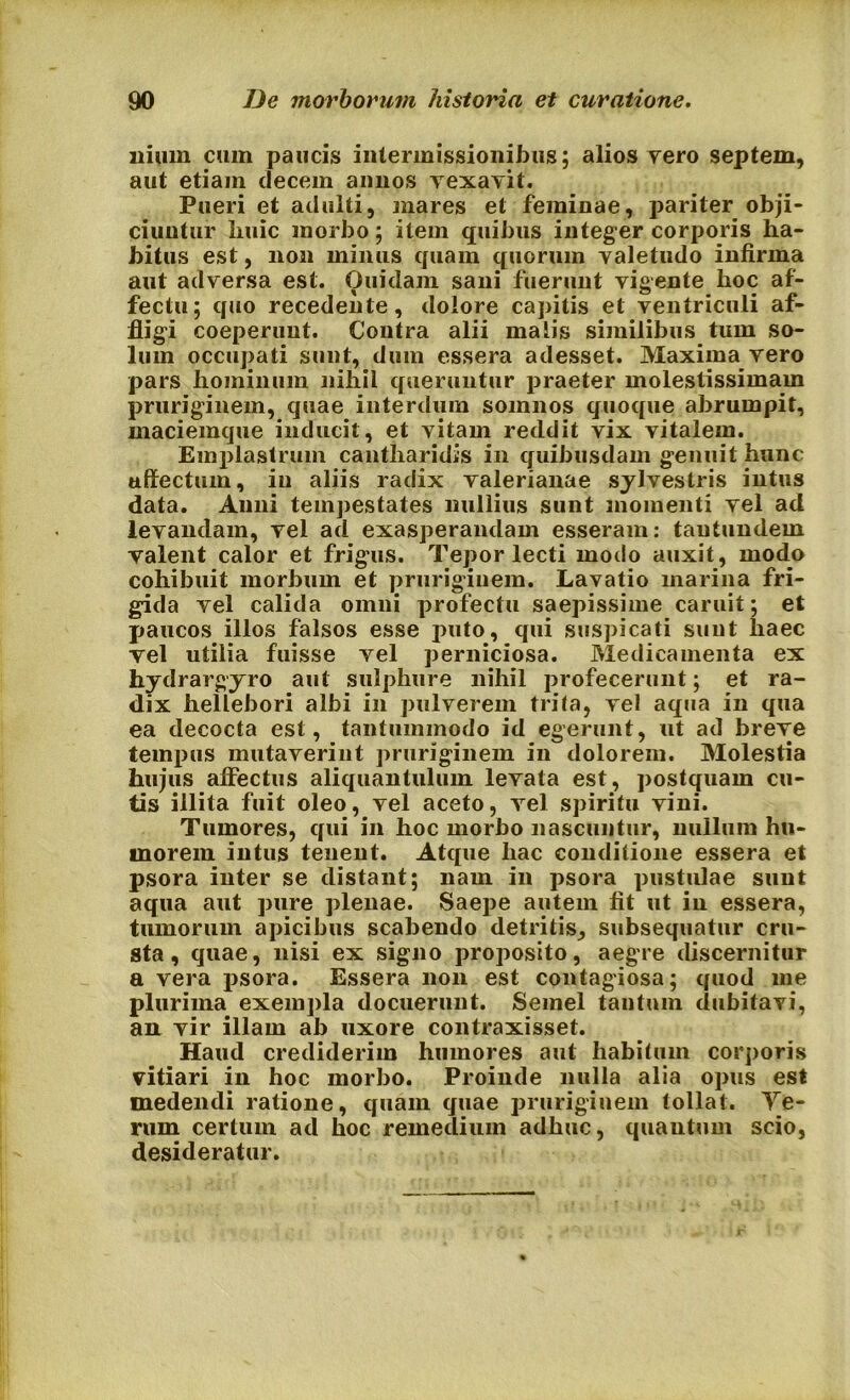 ilium cum paucis intermissionibus; alios yero septem, aut etiam decem annos vexavit. Pueri et adulti, mares et feminae, pariter obji- ciuntur liuic morbo; item quibus integer corporis ha- bitus est, non minus quam quorum valetudo infirma aut adversa est. Ouidam sani fuerunt vigente hoc af- fectu; quo recedente, dolore capitis et ventriculi af- fligi coeperunt. Contra alii malis similibus tum so- lum occupati sunt, dum essera adesset. Maxima vero pars hominum nihil queruntur praeter molestissimam pruriginem, quae interdum somnos quoque abrumpit, maciemque inducit, et vitam reddit vix vitalem. Emplastrum cantharidis in quibusdam genuit hunc affectum, in aliis radix valerianae sylvestris intus data. Anni tempestates nullius sunt momenti vel ad levandam, vel ad exasperandam esseram: tautundem valent calor et frigus. Tepor lecti modo auxit, modo cohibuit morbum et pruriginem. Lavatio marina fri- gida vel calida omni profectu saepissime caruit; et paucos illos falsos esse puto, qui suspicati sunt liaec vel utilia fuisse vel perniciosa. Medicamenta ex hydrargyro aut sulphure nihil profecerunt; et ra- dix hellebori albi in pulverem trita, vel aqua in qua ea decocta est, tantummodo id egerunt, ut ad breve tempus mutaverint pruriginem in dolorem. Molestia hujus affectus aliquantulum levata est, postquam cu- tis illita fuit oleo, vel aceto, vel spiritu vini. Tumores, qui in hoc morbo nascuntur, nullum hu- morem intus tenent. Atque hac conditione essera et psora inter se distant; nam in psora pustulae sunt aqua aut pure plenae. Saepe autem fit ut in essera, tumorum apicibus scabendo detritis, subsequatur cru- sta, quae, nisi ex signo proposito, aegre discernitur a vera psora. Essera non est contagiosa; quod me plurima exempla docuerunt. Semel tantum dubitavi, an vir illam ab uxore contraxisset. Haud crediderim humores aut habitum corporis vitiari in hoc morbo. Proinde nulla alia opus est medendi ratione, quam quae pruriginem tollat. Ye- rum certum ad hoc remedium adhuc, quantum scio, desideratur.
