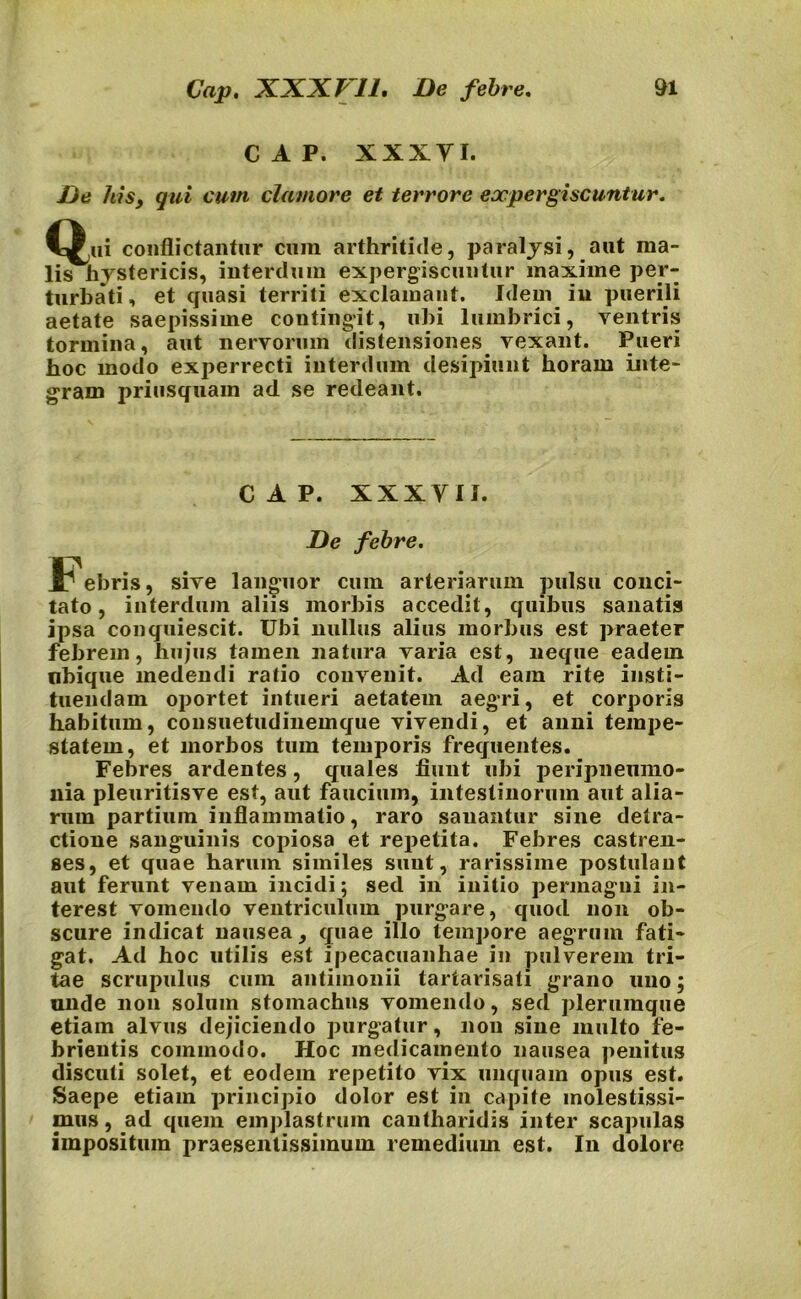 C A P. XXXYI. De his, qui cum clamore et terrore eoepergiscuntur. C^ui conflictantur cuin arthritide, paralysi, aut ma- lis hystericis, interdum expergiscuntur maxime per- turbati , et quasi territi exclamant. Idem in puerili aetate saepissime contingit, ubi lumbrici, ventris tormina, aut nervorum distensiones vexant. Pueri hoc modo experrecti interdum desipiunt horam inte- gram priusquam ad se redeant. CAP. XXX YII. De febre. i^ebris, sive languor cum arteriarum pulsu conci- tato, interdum aliis morbis accedit, quibus sanatis ipsa conquiescit. Ubi nullus alius morbus est praeter febrem, hujus tamen natura varia est, neque eadem nbique medendi ratio convenit. Ad eam rite insti- tuendam oportet intueri aetatem aegri, et corporis habitum, consuetudinemque vivendi, et anni tempe- statem, et morbos tum temporis frequentes. Febres ardentes, quales fiunt ubi peripnemno- nia pleuritisve est, aut faucium, intestinorum aut alia- rum partium inflammatio, raro sanantur sine detra- ctione sanguinis copiosa et repetita. Febres castren- ses, et quae harum similes sunt, rarissime postulant aut ferunt venam incidi; sed in initio permagni in- terest vomendo ventriculum purgare, quod non ob- scure indicat nausea, quae illo tempore aegrum fati- gat. Ad hoc utilis est ipecacuanhae in pulverem tri- tae scrupulus cum antimonii tartarisati grano uno; unde non solum stomachus vomendo, sed plerumque etiam alvus dejiciendo purgatur, non sine multo fe- brientis commodo. Hoc medicamento nausea penitus discuti solet, et eodem repetito vix unquam opus est. Saepe etiam principio dolor est in capite molestissi- mus, ad quem emplastrum cantharidis inter scapulas impositum praesentissimum remedium est. In dolore