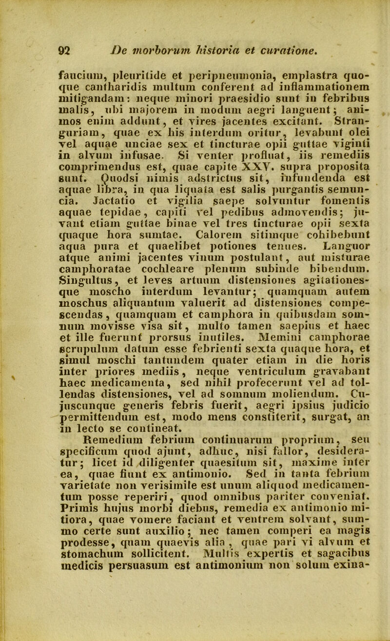 faucium, pleuritide et peripneumonia, emplastra quo- que cantharidis multum conferent ad inflammationem mitigandam: neque minori praesidio sunt in febribus malis, ubi majorem in modum aegri languent; ani- mos enim addunt, et vires jacentes excitant. Stran- guriam, quae ex his interdum oritur, levabunt olei vel aquae unciae sex et tincturae opii guttae viginti in alvum infusae. Si venter profluat, iis remediis comprimendus est, quae capite XXV. supra proposita Sunt. Quodsi nimis adstrictus sit, infundenda est aquae libra, in qua liquata est salis purgantis semun- cia. Jactatio et vigilia saepe solvuntur fomentis aquae tepidae, capiti vel pedibus admovendis; ju- vant etiam guttae binae vel tres tincturae opii sexta quaque hora sumtae. Calorem sitimque cohibebunt aqua pura et quaelibet potiones tenues. Languor atque animi jacentes vinum postulant, aut misturae camphoratae cochleare plenum subinde bibendum. Singultus, et leves artuum distensiones agitationes- que moscho interdum levantur; quamquam autem moschus aliquantum valuerit ad distensiones compe- scendas , quamquam et camphora in quibusdam som- num movisse visa sit, multo tamen saepius et haec et ille fuerunt prorsus inutiles. Memini camphorae scrupulum datum esse febrienti sexta quaque hora, et simul moschi tantundem quater etiam in die horis inter priores mediis, neque ventriculum gravabant haec medicamenta, sed nihil profecerunt vel ad tol- lendas distensiones, vel ad somnum moliendum. Cu- juscunque generis febris fuerit, aegri ipsius judicio permittendum est, modo mens constiterit, surgat, an in lecto se contineat. Remedium febrium continuarum proprium, seu specificum quod ajunt, adhuc, nisi fallor, desidera- tur; licet id diligenter quaesitum sit, maxime inter ea, quae fiunt ex antimonio. Sed in tanta febrium varietate non verisimile est unum aliquod medicamen- tum posse reperiri, quod omnibus pariter conveniat. Primis hujus morbi diebus, remedia ex antimonio mi- tiora, quae vomere faciant et ventrem solvant, sum- mo certe sunt auxilio; nec tamen comperi ea magis prodesse, quam quaevis alia , quae pari vi alvum et stomachum sollicitent. Mullis expertis et sagacibus medicis persuasum est antimonium non solum exina-