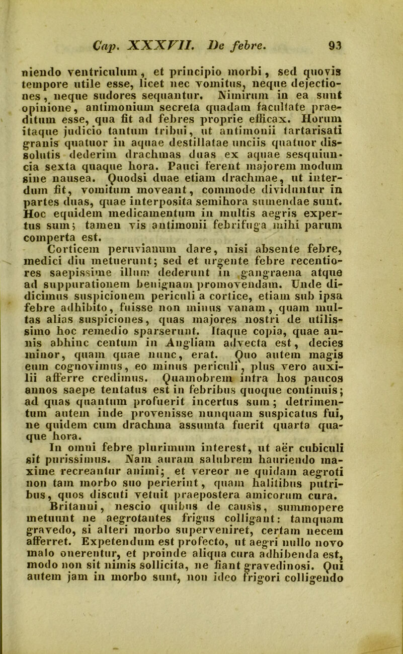 mendo ventriculum , et principio morbi, sed quovis tempore utile esse, licet nec vomitus, neque dejectio- nes , neque sudores sequantur. Nimirum in ea sunt opinione, antiinonium secreta quadam facultate prae- ditum esse, qua fit ad febres proprie efficax. Horum itaque judicio tantum tribui, ut antimonii tartarisati granis quatuor in aquae destillatae unciis quatuor dis- solutis dederim drachmas duas ex aquae sesquiun- cia sexta quaque hora. Pauci ferent majorem modum sine nausea. Quodsi duae etiam drachmae, ut inter- dum fit, vomitum moveant, commode dividuntur in partes duas, quae interposita semihora sumendae sunt. Hoc equidem medicamentum in multis aegris exper- tus sum5 tamen vis antimonii febrifuga mihi parum comperta est. Corticem peruviauum dare, nisi absente febre, medici diu metuerunt; sed et urgente febre recentio- res saepissime illum dederunt m gangraena atque ad suppurationem benignam promovendam. Unde di- dicimus suspicionem periculi a cortice, etiam sub ipsa febre adhibito, fuisse non minus vanam, quam mul- tas alias suspiciones, quas majores nostri de utilis- simo hoc remedio sparserunt. Itaque copia, quae an- nis abhinc centum in Angliam advecta est, decies minor, quam quae nunc, erat. Quo autem magis eum cognovimus, eo minus periculi, plus vero auxi- lii afferre credimus. Quainobrem intra hos paucos annos saepe tentatus est in febribus quoque continuis; ad quas quantum profuerit incertus sum; detrimen- tum autem inde provenisse nunquam suspicatus fui, ne quidem cuin drachma assumta fuerit quarta qua- que hora. In omni febre plurimum interest, ut aer cubiculi sit purissimus. Nam auram salubrem hauriendo ma- xime recreantur animi;. et vereor ne quidam aegroti non tam morbo suo perierint, quam halitibus putri- bus, quos discuti vetuit praepostera amicorum cura. Britanni, nescio quibus de causis, summopere metuunt ne aegrotantes frigus colligant: tamquam gravedo, si alteri morbo superveniret, certam necem afferret. Expetendum est profecto, ut aegri nullo novo malo onerentur, et proinde aliqua cura adhibenda est, modo non sit nimis sollicita, ne fiant gravedinosi. Qui autem jam in morbo sunt, non ideo frigori colligendo