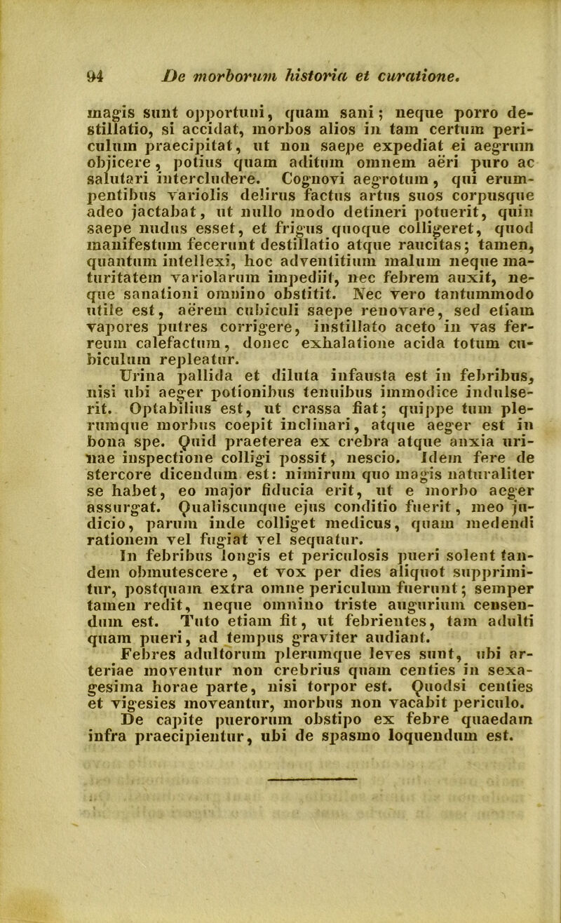 magis sunt opportuni, quam sani; neque porro de- stillatio, si accidat, morbos alios in tam certum peri- culum praecipitat, ut non saepe expediat ei aegrum objicere, potius quam aditum omnem aeri puro ac salutari intercludere. Cognovi aegrotum , qui erum- pentibus variolis delirus factus artus suos corpusque adeo jactabat, ut nullo modo detineri potuerit, quin saepe nudus esset, et frigus quoque colligeret, quod manifestum fecerunt destillatio atque raucitas; tamen, quantum intellexi, hoc adventitium malum neque ma- turitatem variolarum impediit, nec febrem auxit, ne- que sanationi omnino obstitit. Nec vero tantummodo utile est, aerem cubiculi saepe renovare, sed etiam vapores putres corrigere, instillato aceto in vas fer- reum calefactum, donec exhalatione acida totum cu- biculum repleatur. Urina pallida et diluta infausta est in febribus, nisi ubi aeger potionibus tenuibus immodice indulse- rit. Optabilius est, ut crassa fiat; quippe tum ple- rumque morbus coepit inclinari, atque aeger est in bona spe. Quid praeterea ex crebra atque anxia uri- nae inspectione colligi possit, nescio. Idem fere de stercore dicendum est: nimirum quo magis naturaliter se habet, eo major fiducia erit, ut e morbo aeger assurgat. Qualiscunque ejus conditio fuerit, meo ju- dicio, parum inde colliget medicus, quam medendi rationem vel fugiat vel sequatur. In febribus longis et periculosis pueri solent tan- dem obmutescere , et vox per dies aliquot supprimi- tur, postquam extra omne periculum fuerunt; semper tamen redit, neque omnino triste augurium censen- dum est. Tuto etiam fit, ut febrientes, tam adulti quam pueri, ad tempus graviter audiant. Febres adultorum plerumque leves sunt, ubi ar- teriae moventur non crebrius quam centies in sexa- gesima horae parte, nisi torpor est. Quodsi centies et vigesies moveantur, morbus non vacabit periculo. De capite puerorum obstipo ex febre quaedam infra praecipientur, ubi de sj>asmo loquendum est.