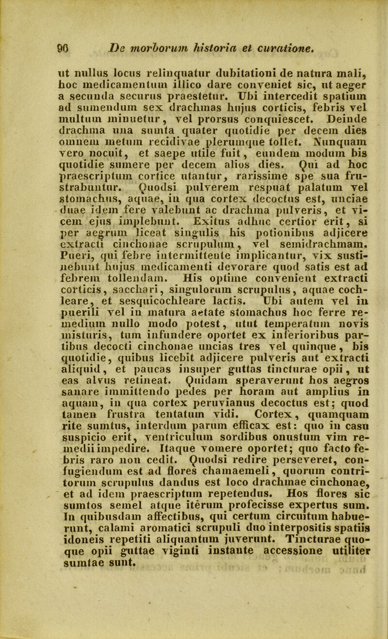 ut nullus locus relinquatur dubitationi de natura mali, hoc medicamentum illico dare conveniet sic, ut aeger a secunda securus praestetur. Ubi intercedit spatium ad sumendum sex drachmas hujus corticis, febris vel multum minuetur, vel prorsus conquiescet. Deinde drachma una suinta quater quotidie per decem dies omnem inetuin recidivae plerumque tollet. Nunquam vero nocuit, et saepe utile fuit, eundem modum bis quotidie sumere per decem alios dies. Qui ad hoc praescriptum cortice utantur, rarissime spe sua fru- strabuntur. Quodsi pulverem respuat palatum vel stomachus, aquae, in qua cortex decoctus est, unciae duae idem fere valebunt ac drachma pulveris, et vi- cem ejus implebunt. Exitus adhuc certior erit, si per aegrum liceat singulis his potionibus adjicere extracti cinchonae scrupulum, vel semidrachmam. Pueri, qui febre intermittente implicantur, vix susti- nebunt hujus medicamenti devorare quod satis est ad febrem tollendam. His optime convenient extracti corticis, sacchari, singulorum scrupulus, aquae coch- leare, et sesquicochleare lactis. Ubi autem vel in puerili vel in matura aetate stomachus hoc ferre re- medium nullo modo potest, utut temperatum novis misturis, tum infundere oportet ex inferioribus par- tibus decocti cinchonae uncias tres vel quinque, bis quotidie, quibus licebit adjicere pulveris aut extracti aliquid, et paucas insuper guttas tincturae opii, ut eas alvms retineat. Quidam speraverunt hos aegros sanare immittendo pedes per horam aut amplius in aquam, in qua cortex peruvianus decoctus est; quod tamen frustra tentatum vidi. Cortex, quamquam rite sumtus, interdum parum efficax est: quo in casu suspicio erit, ventriculum sordibus onustum vim re- medii impedire. Itaque vomere oportet; quo facto fe- bris raro non cedit. Quodsi redire perseveret, con- fugiendum est ad flores chamaemeli, quorum contri- torum scrupulus dandus est loco drachmae cinchonae, et ad idem praescriptum repetendus. Hos flores sic suintos semel atque iterum, profecisse expertus sum. In quibusdam affectibus, qui certum circuitum habue- runt, calami aromatici scrupuli duo interpositis spatiis idoneis repetiti aliquantum juverunt. Tincturae quo- que opii guttae viginti instaute accessione utiliter sumtae sunt.