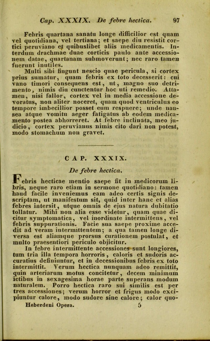 Febris quartana sanatu longe difficilior est quam vel quotidiana, vel tertiana; et saepe diu resistit cor- tici peruviano e4t quibuslibet aliis medicamentis. In- terdum drachmae duae corticis paulo ante accessio- nem datae, quartanam submoverunt; nec raro tamen fuerunt inutiles. Multi sibi fingunt nescio quae pericula, si cortex prius sumatur, quam febris ex toto decesserit: cui vano timori consequens est, ut, magno suo detri- mento , nimis diu cunctentur hoc uti remedio. Atta- men, nisi fallor, cortex vel in media accessione de- voratus, non aliter noceret, quam quod ventriculus eo tempore imbecillior posset eum respuere; unde nau- sea atque vomitu aeger fatigatus ab eodem medica- mento postea abhorreret. At febre inclinata, meo ju- dicio , cortex peruvianus nimis cito dari non potest, modo stomachum non gravet. CAP. XXXIX. De febre hecticn. .Febris hecticae mentio saepe fit in medicorum li- bris, neque raro etiam in sermone quotidiano: tamen haud facile inveniemus eam adeo certis signis de- scriptam, ut manifestum sit, quid inter hanc et alias febres intersit, utque omnis de ejus natura dubitatio tollatur. Mihi non alia esse videtur, quam quae di- citur symptomatica, vel inordinate intermittens, vel febris suppurationis. Facie sua saepe proxime acce- dit ad veram intermittentem; a qua tamen longe di- versa est aliamque prorsus curationem postulat, et multo praesentiori periculo objicitur. In febre intermittente accessiones sunt longiores, tum tria illa tempora horroris, caloris et sudoris ac- curatius definiuntur, et in decessionibus febris ex toto intermittit. Yerum hectica nunquam adeo remittit, quin arteriarum motus concitetur, decem minimum ictibus in sexagesima horae parte superans modum naturalem. Porro hectica raro sui similis est per tres accessiones; verum horror et frigus modo exci- piuntur calore, modo sudore sine calore; calor quo- Heberdeni Opera. 5