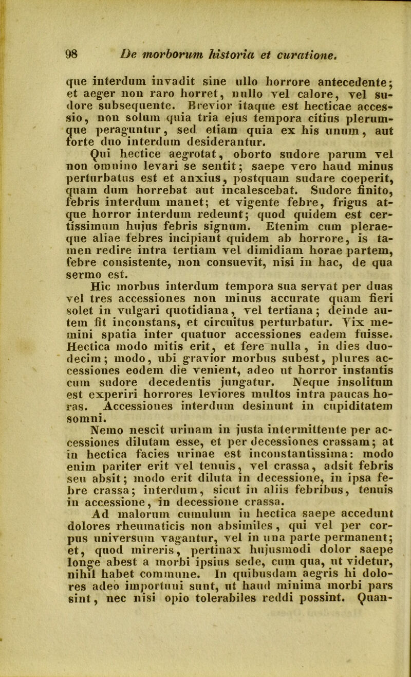 que interdum invadit sine ullo horrore antecedente; et aeger non raro horret, nullo vel calore, vel su- dore subsequente. Brevior itaque est hecticae acces- sio, non solum quia tria ejus tempora citius plerum- ?[ue peraguntur, sed etiam quia ex his unum, aut orte duo interdum desiderantur. Qui hectice aegrotat, oborto sudore parum vel non omnino levari se sentit; saepe vero haud minus perturbatus est et anxius, postquam sudare coeperit, quam dum horrebat aut incalescebat. Sudore finito, febris interdum manet; et vigente febre, frigus at- que horror interdum redeunt; quod quidem est cer- tissimum hujus febris signum. Etenim cum plerae- que aliae febres incipiant quidem ab horrore, is ta- men redire intra tertiam vel dimidiam horae partem, febre consistente, non consuevit, nisi in hac, de qua sermo est. Hic morbus interdum tempora sua servat per duas vel tres accessiones non minus accurate quam fieri solet in vulgari quotidiana, vel tertiana; deinde au- tem fit inconstans, et circuitus perturbatur. Yix me- mini spatia inter quatuor accessiones eadem fuisse. Hectica modo mitis erit, et fere nulla , in dies duo- decim; modo, ubi gravior morbus subest, plures ac- cessiones eodem die venient, adeo ut horror instantis cum sudore decedentis jungatur. Neque insolitum est experiri horrores leviores multos intra paucas ho- ras. Accessiones interdum desinunt in cupiditatem somni. Nemo nescit urinam in justa intermittente per ac- cessiones dilutam esse, et per decessiones crassam; at in hectica facies urinae est inconstantissima: modo enim pariter erit vel tenuis, vel crassa, adsit febris seu absit; modo erit diluta m decessione, in ipsa fe- bre crassa; interdum, sicut in aliis febribus, tenuis in accessione, in decessione crassa. Ad malorum cumulum in hectica saepe accedunt dolores rheumaticis non absimiles , qui vel per cor- pus universum vagantur, vel in una parte permanent; et, quod mireris, pertinax hujusmodi dolor saepe longe abest a morbi ipsius sede, cum qua, ut videtur, nihil habet commune. In quibusdam aegris hi dolo- res adeo importuni sunt, ut haud minima morbi pars sint, nec nisi opio tolerabiles reddi possint. Quan-