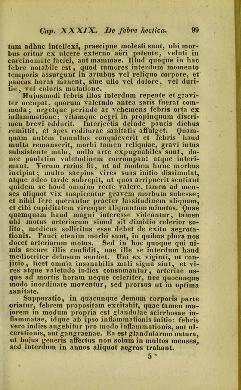 tum adhuc intellexi, praecipue molesti sunt, ubi mor- bus oritur ex ulcere externo aeri patente, veluti in carcinomate faciei, aut mammae. Illud quoque in hac febre notabile est, quod tumores interdum momento temporis assurgunt in artubus vel reliquo corpore, et paucas horas manent, sine ullo rei dolore, vel duri- tie , yel coloris mutatione. Hujusmodi febris illos interdum repente et gravi- ter occupat, quorum valetudo antea satis fuerat com- moda ; urgetque perinde ac vehemens febris orta ex inflammatione; vitamque aegri in propinquum discri- men brevi adducit. Interjectis deinde paucis diebus remittit, et spes rediturae sanitatis affulget. Quam- quam autem tumultus conquieverit et febris haud multa remanserit, morbi tamen reliquiae, gravi intus subsistente malo, nulla arte expugnabiles sunt, do- nec paulatim valetudinem corrumpant atque interi- mant. Verum rarius fit, ut ad modum hunc morbus iucipiat; multo saepius vires suas initio dissimulat, atque adeo tarde subrepit, ut quos arripuerit sentiant quidem se haud omnino recte valere, tamen ad men- ses aliquot vix suspicentur gravem morbum subesse; et nihil fere querantur praeter lassitudinem aliquam, et cibi cupiditatem viresque aliquantum minutas. Quae quamquam haud magni interesse videantur, tamen ubi motus arteriarum simul sit dimidio celerior so- lito, medicus sollicitus esse debet de exitu aegrota- tionis. Pauci etenim morbi sunt, in quibus plura nos docet arteriarum motus. Sed in hoc quoque qui ni- mis secure illis confidit, nae ille se interdum haud mediocriter delusum sentiet. Uni ex viginti, ut con- jicio, licet omnia insanabilis mali signa sint, et vi- res atque valetudo indies consumantur, arteriae us- que ad mortis horaui neque celeriter, nec quocunque modo inordinate moventur, sed prorsus ut in optima sanitate. Suppuratio, in quacunque demum corporis parte oriatur, febrem propositam excitabit, quae tamen ma- jorem in modum propria est glandulae scirrhosae in- flammatae, idque ab ipso inflammationis initio: febris vero indies augebitur pro modo inflammationis, aut ul- cerationis, aut gangraenae. Ea est glandularum natura, ut hujus generis affectus non solum in inultos menses, sed interdum in annos aliquot aegros trahant.