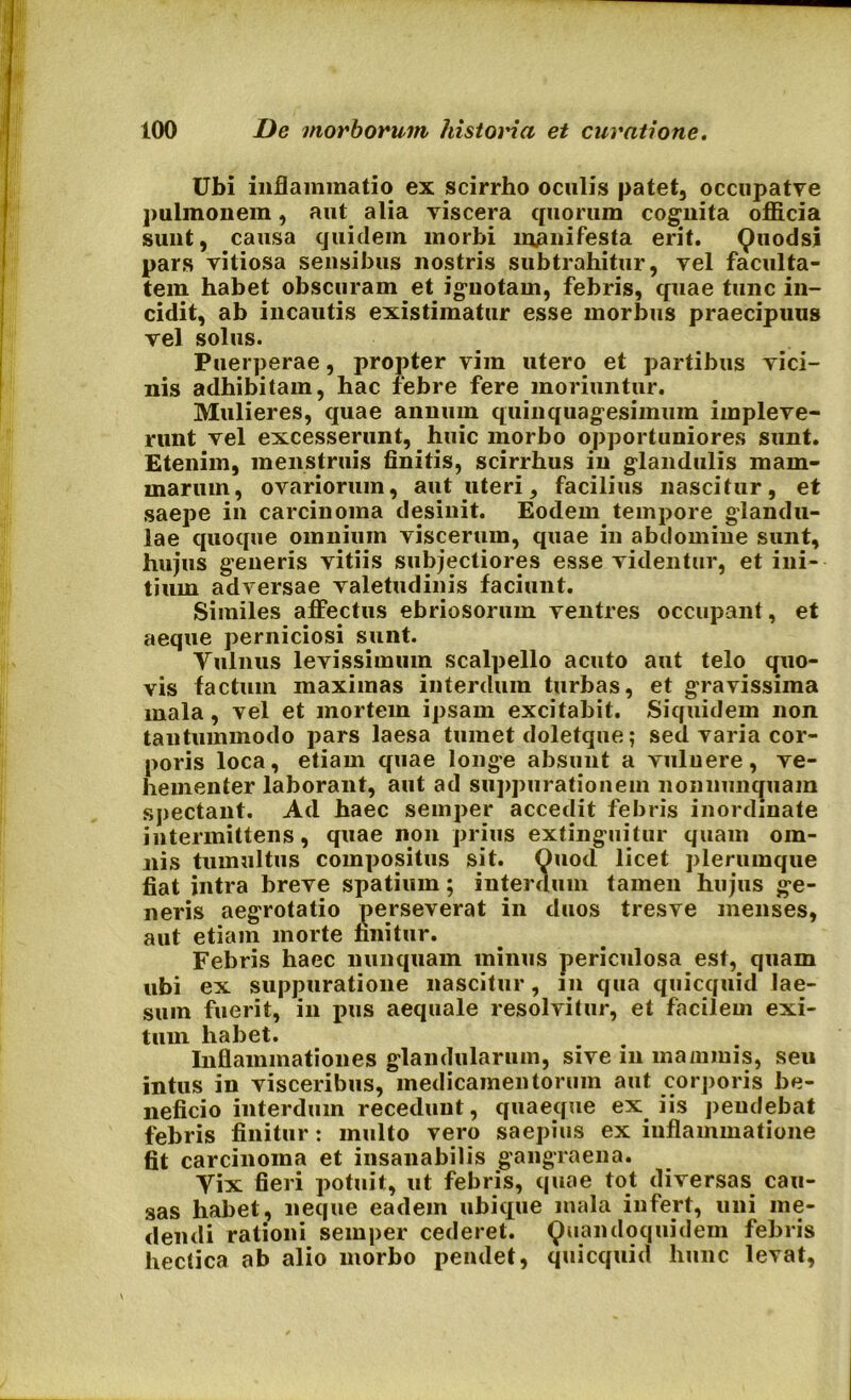 Ubi inflammatio ex scirrho oculis patet, occupatye pulmonem, aut alia viscera quorum cognita officia sunt, causa quidem morbi manifesta erit. Quodsi pars vitiosa sensibus nostris subtrahitur, vel faculta- tem habet obscuram et ignotam, febris, quae tunc in- cidit, ab incautis existimatur esse morbus praecipuus vel solus. Puerperae, propter vim utero et partibus vici- nis adhibitam, hac febre fere moriuntur. Mulieres, quae annum quinquagesimum impleve- runt vel excesserunt, huic morbo opportuniores sunt. Etenim, menstruis finitis, scirrhus in glandulis mam- marum, ovariorum, aut uteri, facilius nascitur, et saepe in carcinoma desinit. Eodem tempore glandu- lae quoque omnium viscerum, quae in abdomine sunt, hujus generis vitiis subjectiores esse videntur, et ini- tium adversae valetudinis faciunt. Similes affectus ebriosorum ventres occupant, et aeque perniciosi sunt. Vulnus levissimum scalpello acuto aut telo quo- vis factum maximas interdum turbas, et gravissima mala, vel et mortem ipsam excitabit. Siquidem non tantummodo pars laesa tumet doletque; sed varia cor- poris loca, etiam quae longe absunt a vulnere, ve- hementer laborant, aut ad suppurationem nonnunquam spectant. Ad haec semper accedit febris inordinate intermittens, quae non prius extinguitur quam om- nis tumultus compositus sit. Quod licet plerumque fiat intra breve spatium; interdum tamen hujus ge- neris aegrotatio perseverat in duos tresve menses, aut etiam morte finitur. Febris haec nunquam minus periculosa est, quam ubi ex suppuratione nascitur, in qua quicquid lae- sum fuerit, in pus aequale resolvitur, et facilem exi- tum habet. Inflammationes glandularum, sive in mammis, seu intus in visceribus, medicamentorum aut corporis be- neficio interdum recedunt, quaeque ex iis pendebat febris finitur: multo vero saepius ex inflammatione fit carcinoma et insanabilis gangraena. Vix fieri potuit, ut febris, quae tot diversas cau- sas habet, neque eadem ubique mala infert, uni me- dendi rationi semper cederet. Quandoquidem febris hectica ab alio morbo pendet, quicquid hunc levat.
