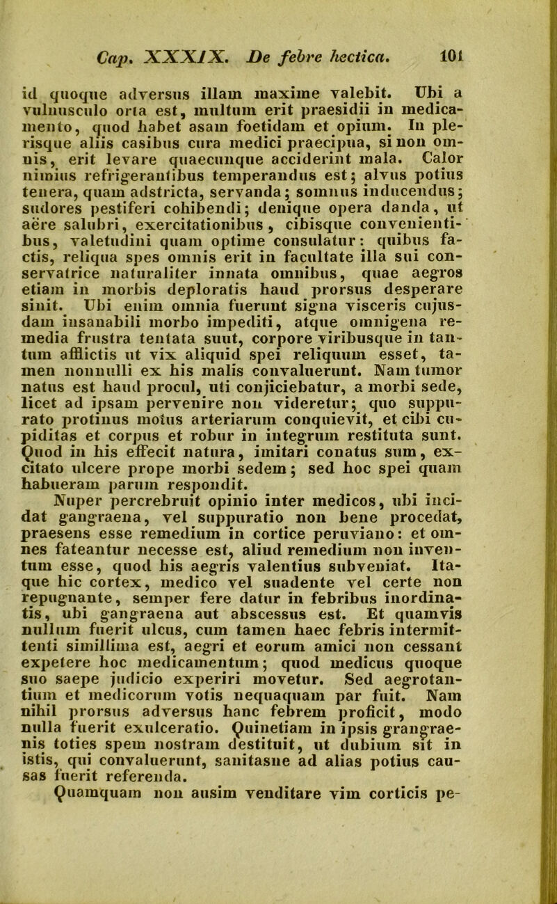 id quoque adversus illam maxime valebit. Ubi a vulnusculo oria est, multum erit praesidii in medica- mento, quod habet asam foetidam et opium. Iu ple- risque aliis casibus cura medici praecipua, sinon om- nis, erit levare quaecunque acciderint mala. Calor nimius refrigerantibus temperandus est; alvus potius tenera, quam adstricta, servanda; somnus inducendus; sudores pestiferi cohibendi; denique opera danda, ut aere salubri, exercitationibus, cibisque convenienti- bus, valetudini quam optime consulatur: quibus fa- ctis, reliqua spes omnis erit in facultate illa sui con- servatrice naturaliter innata omnibus, quae aegros etiam in morbis deploratis haud prorsus desperare sinit. Ubi enim omnia fuerunt signa visceris cujus- dam insanabili morbo impediti, atque omnigena re- media frustra tentata suut, corpore viribusque in tan- tum afflictis ut vix aliquid spei reliquum esset, ta- men nonnulli ex his malis convaluerunt. Nam tumor natus est haud procul, uti conjiciebatur, a morbi sede, licet ad ipsam pervenire non videretur; quo suppu- rato protinus moius arteriarum conquievit, et cibi cu- piditas et corpus et robur in integrum restituta sunt. Quod in his effecit natura, imitari conatus sum, ex- citato ulcere prope morbi sedem; sed hoc spei quam habueram parum respondit. Nuper percrebruit opinio inter medicos, ubi inci- dat gangraena, vel suppuratio non bene procedat, praesens esse remedium in cortice peruviano: et om- nes fateantur necesse est, aliud remedium non inven- tum esse, quod his aegris valentius subveniat. Ita- que hic cortex, medico vel suadente vel certe non repugnante, semper fere datur in febribus inordina- tis, ubi gangraena aut abscessus est. Et quamvis nullum fuerit ulcus, cum tamen haec febris intermit- tenti simillima est, aegri et eorum amici non cessant expetere hoc medicamentum; quod medicus quoque suo saepe judicio experiri movetur. Sed aegrotan- dum et medicorum votis nequaquam par fuit. Nam nihil prorsus adversus hanc febrem proficit, modo nulla fuerit exulceratio. Quinetiam in ipsis grangrae- nis toties spem nostram destituit, ut dubium sit in istis, qui convaluerunt, sanitasne ad alias potius cau- sas fuerit referenda. Quamquam non ausim venditare vim corticis pe-