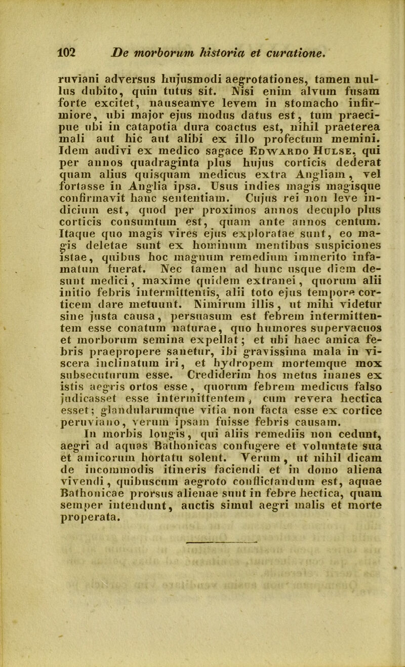 ruviani adversus hujusmodi aegrotationes, tamen nul- lus dubito, quin tutus sit. Nisi enim alvum fusam forte excitet, nauseamve levem in stomacho infir- miore, ubi major ejus modus datus est, tum praeci- pue ubi in catapotia dura coactus est, nihil praeterea mali aut hic aut alibi ex illo profectum memini. Idem audivi ex medico sagace Edwardo Hulse, qui per annos quadraginta plus hujus corticis dederat quam alius quisquam medicus extra Angliam, vel fortasse in Anglia ipsa. Usus indies magis magisque confirmavit hanc sententiam. Cujus rei non leve in- dicium est, quod per proximos annos decuplo plus corticis consumtum est, quam ante annos centum. Itaque quo magis vires ejus exploratae sunt, eo ma- gis deletae sunt ex hominum mentibus suspiciones istae, quibus hoc magnum remedium immerito infa- matum fuerat. Nec tamen ad hunc usque diem de- sunt medici, maxime quidem extranei, quorum alii initio febris intermittentis, alii toto ejus tempore cor- ticem dare metuunt. Nimirum illis, ut mihi videtur sine justa causa, persuasum est febrem intermitten- tem esse conatum naturae, quo humores supervacuos et morborum semina expellat; et ubi haec amica fe- bris praepropere sanetur, ibi gravissima mala in vi- scera inclinatum iri, et hydropem mortemque mox subsecuturum esse. Crediderim hos metus inanes ex isti s aegris ortos esse, quorum febrem medicus falso judicasset esse intermittentem, cum revera hectica esset; glandularumque vitia non facta esse ex cortice peruviano, verum ipsam fuisse febris causam. In morbis longis, qui aliis remediis non cedunt, aegri ad aquas Bathonicas confugere et voluntate sua et amicorum hortatu solent. Yerum, ut nihil dicam de incommodis itineris faciendi et in domo aliena vivendi, quibuscum aegroto conflictandum est, aquae Balhonicae prorsus alienae sunt in febre hectica, quam seinper intendunt, auctis simul aegri malis et morte properata.