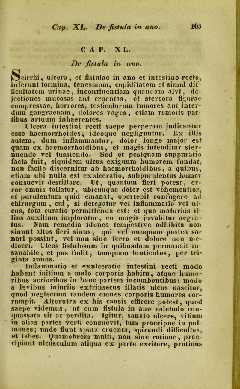 Cap. XL. De fistula in ano. CAP. XL. De fistula in ano. Scirrhi, ulcera, et fistulae in ano et intestino recto, inferunt tormina, tenesmum, cupiditatem et simul dif- ficultatem urinae, incontinentiam quandam alvi, de- jectiones mucosas aut cruentas, et stercora figurae compressae, horrores, testiculorum tumores aut inter- dum gangraenam , dolores vagos, etiam remotis par- tibus artuum inhaerentes. UJcera intestini recti saepe perperam judicantur esse haemorrhoides, ideoque negliguntur. Ex illis autem, dum inflammantur, dolor longe major est quam ex haemorrhoidibus, et magis intenditur ster- nuendo vel tussiendo. Sed et postquam suppuratio facta fuit, siquidem ulcus exiguum humorem fundat, non facile discernitur ab haemorrhoidibus, a quibus, etiam ubi nulla est exulceratio, subpurulentus humor consuevit destillare. Ut, quantum fieri potest, er- ror omnis tollatur, ubicunque dolor est vehementior, et purulentum quid emanat, oportebit confugere ad chirurgum , cui, si detegatur vel inflammatio vel ul- cus, tota curatio permittenda est; et quo maturius il- lius auxilium imploratur, eo magis juvabitur aegro- tus. Nam remedia idonea tempestive adhibita non sinunt altos fieri sinus, qui vel nunquam postea sa- nari possint, vel non sine ferro et dolore non me- diocri. Ulcus fistulosum in quibusdam permansit in- sanabile, et pus fudit, tamquam fonticulus, per tri- ginta annos. Inflammatio et exulceratio intestini recti modo habent initium a malo corporis habitu, atque humo- ribus acrioribus in hanc partem incumbentibus; modo a levibus injuriis extrinsecus illatis ulcus nascitur, quod neglectum tandem omnes corporis humores cor- rumpit. Alterutra ex his causis efficere potest, quod saepe videmus , ut cum fistula in ano valetudo con- quassata sit ac perdita. Igitur, sanato ulcere, vitium in alias partes verti consuevit, tum praecipue in pul- mones; unde fiunt sputa cruenta, spirandi difficultas, et tabes, tyuamohrem multi, non sine ratione, prae- cipiunt ulcusculum aliqua ex parte excitare, protinus
