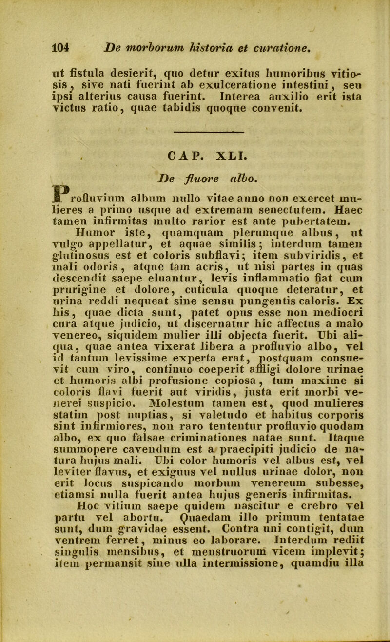 ut fistula desierit, quo detur exitus humoribus vitio- sis , sive nati fuerint ab exulceratione intestini, seu ipsi alterius causa fuerint. Interea auxilio erit ista victus ratio, quae tabidis quoque convenit. CAP. XLI. De fluore albo. JProfluvium album nullo vitae anno non exercet mu- lieres a primo usque ad extremam senectutem. Haec tamen infirmitas multo rarior est ante pubertatem. Humor iste, quamquam plerumque albus, ut vulgo appellatur, et aquae similis; interdum tamen glutinosus est et coloris subflavi; item subviridis, et mali odoris, atque tam acris, ut nisi partes in quas descendit saepe eluantur, levis inflammatio fiat cum prurigine et dolore, cuticula quoque deteratur, et urina reddi nequeat sine sensu pungentis caloris. Ex his, quae dicta sunt, patet opus esse non mediocri cura atque judicio, ut discernatur hic affectus a malo venereo, siquidem mulier illi objecta fuerit. Ubi ali- qua, quae antea vixerat libera a profluvio albo, vel id tantum levissime experta erat, postquam consue- vit cum viro, continuo coeperit affligi dolore urinae et humoris albi profusione copiosa, tum maxime si coloris flavi fuerit aut viridis, justa erit morbi ve- nerei suspicio. Molestum tamen est, quod mulieres statim post nuptias, si valetudo et habitus corporis sint infirmiores, non raro tententur profluvio quodam albo, ex quo falsae criminationes natae sunt. Itaque summopere cavendum est a praecipiti judicio de na- tura hujus mali. Ubi color humoris vel albus est, vel leviter flavus, et exiguus vel nullus urinae dolor, non erit locus suspicando morbum venereum subesse, etiamsi nulla fuerit antea hujus generis infirmitas. Hoc vitium saepe quidem nascitur e crebro vel partu vel abortu. Quaedam illo primum tentatae sunt, dum gravidae essent. Contra uni contigit, dum ventrem ferret, minus eo laborare. Interdum rediit singulis mensibus, et menstruorum vicem implevit; item permansit sine ulla intermissione, quamdiu illa