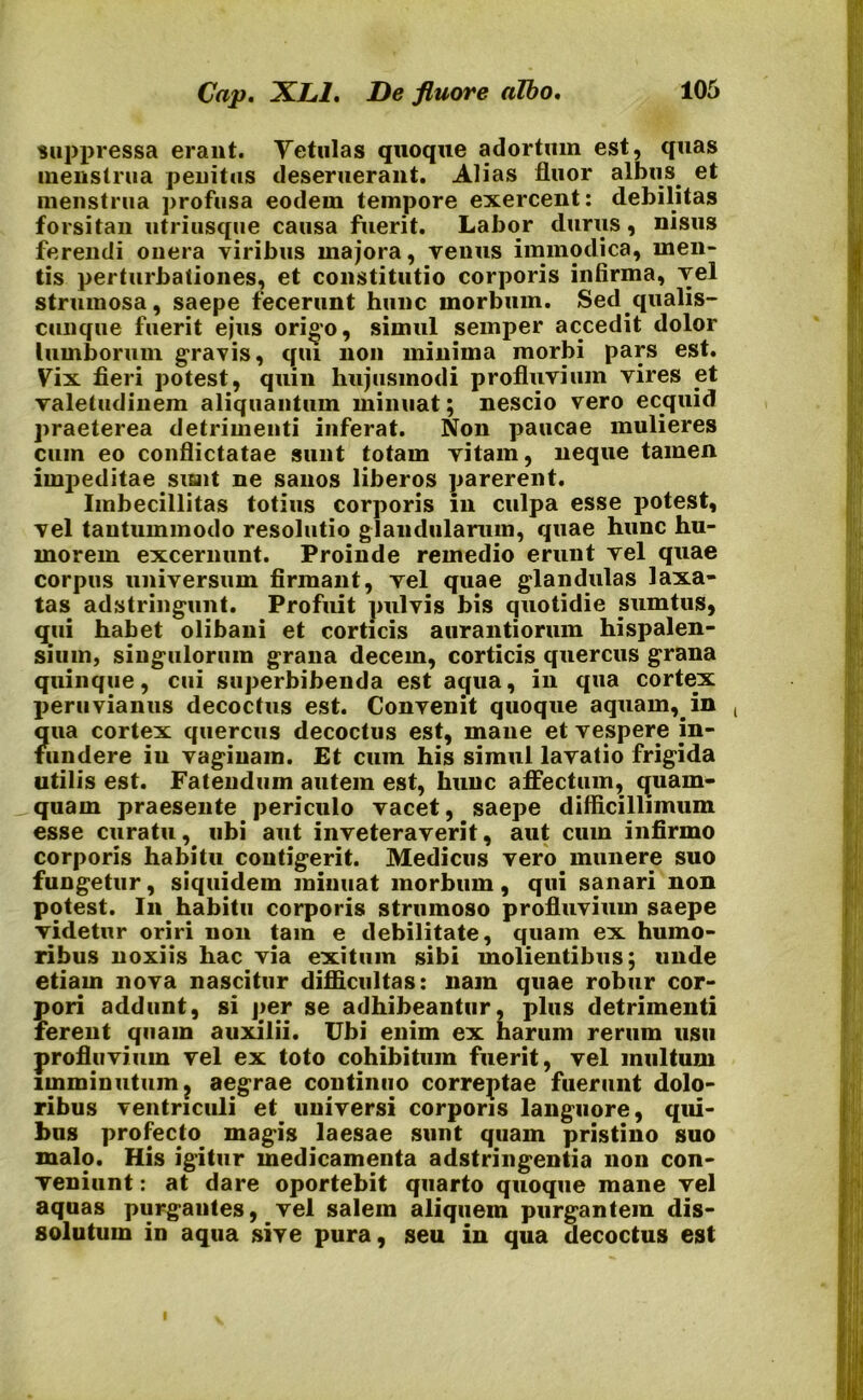 Caj). XL1. De fluore albo. suppressa erant. Vetulas quoque adortum est, quas menstrua penitus deseruerant. Alias fluor albus et menstrua profusa eodem tempore exercent: debilitas forsitan utriusque causa fuerit. Labor durus, nisus ferendi onera viribus majora, venus immodica, men- tis perturbationes, et constitutio corporis infirma, vel strumosa, saepe fecerunt hunc morbum. Sed.qualis- cunque fuerit ejus origo, simul semper accedit dolor lumborum gravis, qui non minima morbi pars est. Vix fieri potest, quin hujusmodi profluvium vires et valetudinem aliquantum minuat; nescio vero ecquid praeterea detrimenti inferat. Non paucae mulieres cum eo conflictatae sunt totam vitam, neque tamen impeditae sunt ne sanos liberos parerent. Imbecillitas totius corporis in culpa esse potest, vel tantummodo resolutio glandularum, quae hunc hu- morem excernunt. Proinde remedio erunt vel quae corpus universum firmant, vel quae glandulas laxa- tas adstringunt. Profuit pulvis bis quotidie sumtus, qui habet olibani et corticis aurantioruin hispalen- sium, singulorum grana decem, corticis quercus grana quinque, cui superbibenda est aqua, in qua cortex peruvianus decoctus est. Convenit quoque aquam,, in ( ?[ua cortex quercus decoctus est, mane et vespere in- undere iu vaginam. Et cum his simul lavatio frigida utilis est. Fatendum autem est, hunc affectum, quam- quam praesente periculo vacet, saepe difficillimum esse curatu, ubi aut inveteraverit, aut cum infirmo corporis habitu contigerit. Medicus vero munere suo fungetur, siquidem minuat morbum, qui sanari non potest. In habitu corporis strumoso profluvium saepe videtur oriri non tam e debilitate, quam ex humo- ribus noxiis hac via exitum sibi molientibus; unde etiam nova nascitur difficultas: nam quae robur cor- pori addunt, si j>er se adhibeantur, plus detrimenti ferent quam auxilii. Ubi enim ex harum rerum usu profluvium vel ex toto cohibitum fuerit, vel multum imminutum ? aegrae continuo correptae fuerunt dolo- ribus ventriculi et universi corporis languore, qui- bus profecto magis laesae sunt quam pristino suo malo. His igitur medicamenta adstringentia non con- veniunt : at dare oportebit quarto quoque mane vel aquas purgantes, vel salem aliquem purgantem dis- solutum in aqua sive pura, seu in qua decoctus est