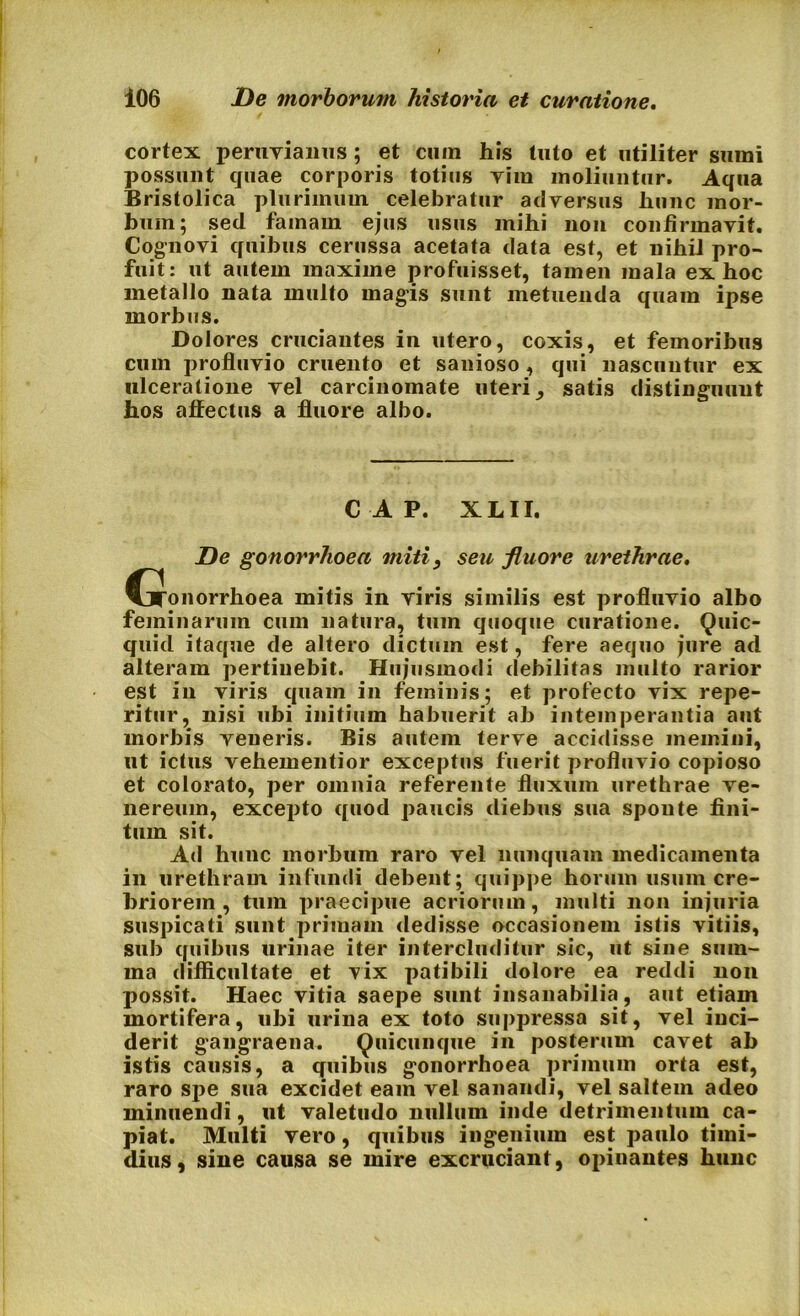cortex peruviaims; et cum his tuto et utiliter sumi possunt quae corporis totius Yim moliuntur. Aqua Bristolica plurimum celebratur adversus hunc mor- bum; sed famam ejus usus mihi non confirmavit. Cognovi quibus cerussa acetata data est, et nihil pro- fuit: ut autem maxime profuisset, tamen mala ex hoc metallo nata multo magis sunt metuenda quam ipse morbus. Dolores cruciantes in utero, coxis, et femoribus cum profluvio cruento et sanioso, qui nascuntur ex ulceratione vel carcinomate uteri, satis distinguunt hos affectus a fluore albo. C A P. XLII. De gonorrhoea miti, seu fluore urethrae. CjTonorrhoea mitis in viris similis est profluvio albo feminarum cum natura, tum quoque curatione. Quic- quid itaque de altero dictum est, fere aequo jure ad alteram pertinebit. Hujusmodi debilitas multo rarior est in viris quam in feminis; et profecto vix repe- ritur, nisi ubi initium habuerit ab intemperantia aut morbis veneris. Bis autem terve accidisse memini, ut ictus vehementior exceptus fuerit profluvio copioso et colorato, per omnia referente fluxum urethrae ve- nereum, excepto quod paucis diebus sua spoute fini- tum sit. Ad hunc morbum raro vel nunquam medicamenta in urethram infundi debent; quippe horum usum cre- briorem , tum praecipue acriorum, multi non injuria suspicati sunt primam dedisse occasionem istis vitiis, sub quibus urinae iter intercluditur sic, ut sine sum- ma difficultate et vix patibili dolore ea reddi non possit. Haec vitia saepe sunt insanabilia, aut etiam mortifera, ubi urina ex toto suppressa sit, vel inci- derit gangraena. Quicunque in posterum cavet ab istis causis, a quibus gonorrhoea primum orta est, raro spe sua excidet eam vel sanandi, vel saltem adeo minuendi, ut valetudo nullum inde detrimentum ca- piat. Multi vero, quibus ingenium est paulo timi- dius, sine causa se mire excruciant, opinantes hunc