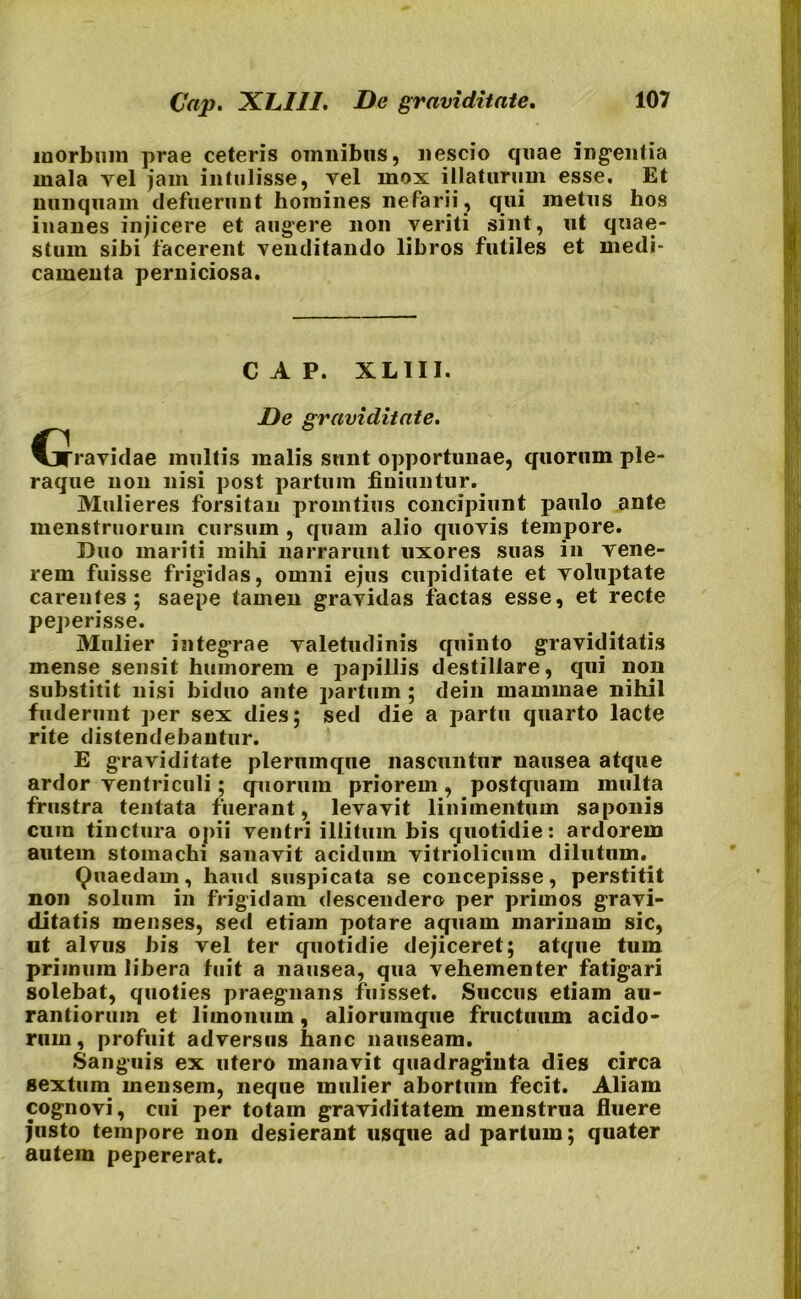 Cap. XLIII. De graviditate. morbum prae ceteris omnibus, nescio quae ingentia mala vel jam intulisse, vel mox illaturum esse. Et nunquam defuerunt homines nefarii, qui metus hos iuanes injicere et augere non veriti sint, ut quae- stum sibi facerent venditando libros futiles et medi- camenta perniciosa. CAP. XL1II. De graviditate. CjTravidae inultis malis sunt opportunae, quorum ple- raque non nisi post partum finiuntur. Mulieres forsitan promtius concipiunt paulo ante menstruorum cursum , quam alio quovis tempore. Duo mariti mihi narrarunt uxores suas in vene- rem fuisse frigidas, omni ejus cupiditate et voluptate carentes; saepe tamen gravidas factas esse, et recte peperisse. Mulier integrae valetudinis quinto graviditatis mense sensit humorem e papillis destillare, qui non substitit nisi biduo ante partum; dein mammae nihil fuderunt per sex dies; sed die a partu quarto lacte rite distendebantur. E graviditate plerumque nascuntur nausea atque ardor ventriculi; quorum priorem, postquam multa frustra tentata fuerant, levavit linimentum saponis cum tinctura opii ventri illitum bis quotidie: ardorem autem stomachi sanavit acidum vitriolicuin dilutum. Quaedam, haud suspicata se concepisse, perstitit non solum in frigidam descendero per primos gravi- ditatis menses, sed etiam potare aquam marinam sic, ut alvus bis vel ter quotidie dejiceret; atque tum primum libera fuit a nausea, qua vehementer fatigari solebat, quoties praegnans fuisset. Succus etiam au- rantiorum et limonum, aliorumque fructuum acido- rum, profuit adversus hanc nauseam. Sanguis ex utero manavit quadraginta dies circa sextum mensem, neque mulier abortum fecit. Aliam cognovi, cui per totam graviditatem menstrua fluere justo tempore non desierant usque ad partum; quater autem pepererat.