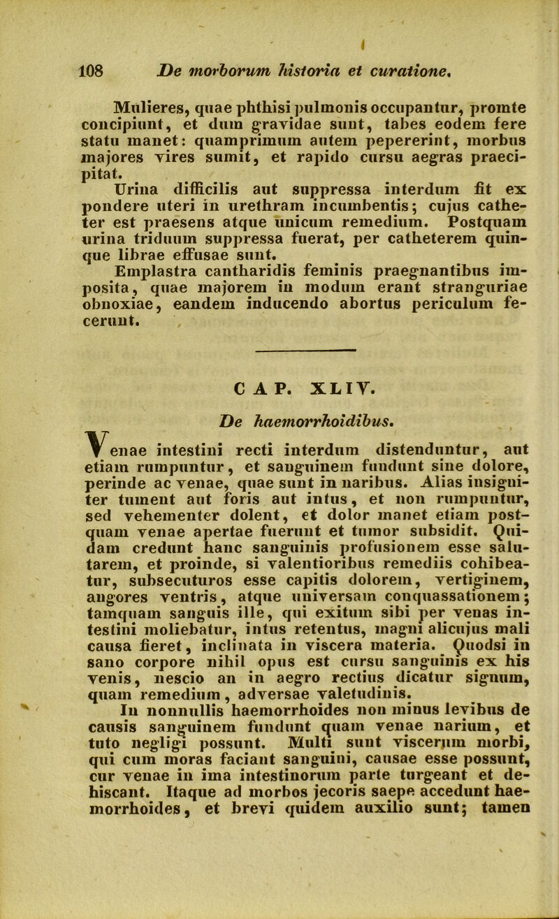 Mulieres, quae phthisi pulmonis occupantur, promte concipiunt, et dum gravidae sunt, tabes eodem fere statu manet: quamprimum autem pepererint, morbus majores vires sumit, et rapido cursu aegras praeci- pitat. Urina difficilis aut suppressa interdum fit ex pondere uteri in urethram incumbentis; cujus cathe- ter est praesens atque unicum remedium. Postquam urina triduum suppressa fuerat, per catheterem quin- que librae effusae sunt. Emplastra cantharidis feminis praegnantibus im- posita , quae majorem in modum erant stranguriae obnoxiae, eandem inducendo abortus periculum fe- cerunt. CAP. XLIY. De haemorrhoidibus, ^^enae intestini recti interdum distenduntur, aut etiam rumpuntur, et sanguinem fundunt sine dolore, perinde ac venae, quae sunt in naribus. Alias insigni- ter tument aut foris aut intus, et non rumpuntur, sed vehementer dolent, et dolor manet etiam post- quam venae apertae fuerunt et tumor subsidit. Qui- dam credunt hanc sanguinis profusionem esse salu- tarem, et proinde, si valentioribus remediis cohibea- tur, subsecuturos esse capitis dolorem, vertiginem, angores ventris, atque universam conquassationem; tamquam sanguis ille, qui exitum sibi per venas in- testini moliebatur, intus retentus, magni alicujus mali causa fieret, inclinata in viscera materia. Quodsi in sano corpore nihil opus est cursu sanguinis ex his venis, nescio an in aegro rectius dicatur signum, quam remedium, adversae valetudinis. In nonnullis haemorrhoides non minus levibus de causis sanguinem fundunt quam venae narium, et tuto negligi possunt. Multi sunt viscerjim morbi, qui cum moras faciant sanguini, causae esse possunt, cur venae in ima intestinorum parte turgeant et de- hiscant. Itaque ad morbos jecoris saepe accedunt hae- morrhoides, et brevi quidem auxilio sunt; tamen