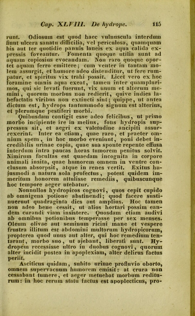 nint. Odiosum est quod haec vulnuscula interdum fiunt ulcera sanatu difficilia, vel periculosa, quamquam his aut ter quotidie pannis laneis ex aqua calida ex- pressis foveantur. Fomenta quoque utilia sunt ad aquam copiosius evocandam. Non raro quoque opor- tet aquam ferro emittere; cum venter in tantam mo- lem assurgit, et humore adeo distenditur, ut fere rum- patur, et spiritus vix trahi possit. Licet vero ex hoc foramine omnis aqua exeat, tamen inter quampluri- mos, qui sic levati fuerunt, vix unum et alterum me- mini, quorum morbus non redierit, quive indies la- befactatis viribus non exiincti sint; quippe, ut antea dictum est, hydrops tantummodo signum est alterius, et plerumque pestiferi morbi. Quibusdam contigit esse adeo felicibus, ut primo morbo incipiente ire in melius, fons hydropis sup- pressus sit, et aegri ex valetudine aucipiti assur- rexerint. Inter ea etiam, quae raro, et praeter om- nium spem , in hoc morbo eveniunt, poni debet in- credibilis urinae copia, quae sua sponte repente effusa interdum intra paucas horas tumorem penitus solvit. Nimirum facultas est quaedam incognita in corpore animali insita, quae humorem omnem in ventre con- clusum absorpsit, atque in renes vertit. Exitus hu- jusmodi a natura sola profectus , potest quidem im- meritum honorem attulisse remediis, quibuscunque hoc tempore aeger utebatur. Nonnullos hydropicos cognovi, quos cepit cupido ab omnigena potione abstinendi; quod facere siisti- nueruut quadraginta dies aut amplius. Hoc tamen non adeo bene cessit, ut alios hortari possim ean- dem curandi viam insistere. Quosdam etiam audivi ab omnibus potionibus temperasse per sex menses. Oleum olivae aut seminum ricini mane et vespere frustra illitum est abdomini multorum hydropicorum, propterea quod unus aut alter, qui hoc remedium ten- tarant, morbo suo, ut ajebant, liberati sunt. Hy- dropem recessisse ultro in duobus cognovi, quorum alter incidit postea in apoplexiam, alter delirus factus periit. Asciticus quidam, subito urinae profluvio oborto, omnem supervacuum humorem emisit: at crura non cessabant tumere, et aeger metuebat morbum reditu- rum: in hoc rerum statu factus est apoplecticus, pro-