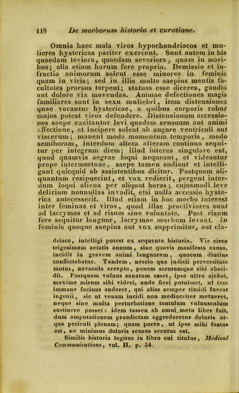 Omnia haec mala viros hypochondriacos et mu- lieres hystericas pariter exercent. Sunt autem in his quaedam leviora, quaedam severiora , quam in mari- bus; alia etiam harum fere propria. Demissio et in- fractio animorum solent esse minores in feminis quam in viris; sed in illis multo saepius mentis fa- cultates prorsus torpent; statuas esse diceres, gaudio aut dolore vix movendas. Animae defectiones magis familiares sunt in sexu muliebri, item distensiones quae vocantur hystericae, a quibus corporis robur majus potest viros defendere. Distensionum accessio- nes saepe excitantur levi quadam sensuum aut animi affectione, et incipere solent ab angore ventriculi aut viscerum; manent modo momentum temporis, modo semihoram, interdum altera alteram continuo sequi- tur per integrum diem; illud interea singulare est, quod quamvis aegrae loqui nequeant, et videantur prope intermortuae, saepe tamen audiant et inlelli- gant quicquid ab assistentibus dicitur. Postquam ali- quantum resipuerint, et vox redierit, pergent inter- dum loqui aliena per aliquot horas ; cujusmodi leve delirium nonnullas invadit, etsi nulla accessio hyste- rica antecesserit. Illud etiam in hoc morbo interest inter feminas et viros, quod illae procliviores sunt ad lacrymas et ad risum sine voluntate. Post risum fere sequitur languor, lacrymae morbum levant. In feminis quoque saepius aut vox supprimitur, aut cla- driaco, intelligi potest ex sequente historia. Tir circa trigesimum aetatis annum , sine quavis manifesta causa, incidit in gravem animi languorem, quocum diutius conflictabatur. Tandem , nescio qua judicii perversitate motus, novacula arrepta, penem scrotumque sibi absci- dit. Postquam vulnus sanatum esset, ipse ultro ajebat, maxime mirum sibi videri, unde fieri potuisset, ut tam immane facinus anderet, qui alias semper timidi fuerat ingenii, sic ut venam incidi non mediocriter metueret, neque sine multa perturbatione tantulum vulnusculum sustinere posset: idem tamen ab omni metu liber fuit, dum amputationem praedictam aggrederetur doloris at- que periculi plenam; quam porro, ut ipse mihi fassus est, ne minimus doloris sensus secutus est. Similis historia legitur in libro cui titulus, Medicat Communications, vol. II. p. 54.