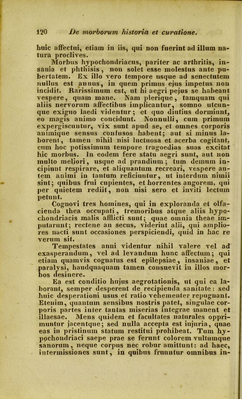huic affectui, etiam in iis, qui non fuerint ad illum na- tura proclives. Morbus hypochondriacus, pariter ac arthritis, in- sania et phthisis , non solet esse molestus ante pu- bertatem. Ex illo vero tempore usque ad senectutem nullus est annus, in quem primus ejus impetus non incidit. Rarissimum est, ut hi aegri pejus se habeant vespere, quam mane. Nam plerique, tamquam qui aliis nervorum affectibus implicantur, somno utcun- que exiguo laedi videntur; et quo diutius dormiunt, eo magis animo concidunt. Nonnulli, cum primum expergiscuntur, vix sunt apud se, et omnes corporis animique sensus confusos habent; aut si minus la- borent, tamen nihil nisi luctuosa et acerba cogitant, cum hoc potissimum tempore tragoedias suas excitat hic morbus. In eodem fere statu aegri sunt, aut non multo meliori, usque ad prandium; tum demum in- cipiunt respirare, et aliquantum recreari, vespere au- tem animi in tantum reficiuntur, ut interdum nimii sint; quibus frui cupientes, et horrentes angorem, qui per quietem rediit, non nisi sero et inviti lectum petunt. Cognovi tres homines, qui in exploranda et olfa- cienda thea occupati, tremoribus atque aliis hypo- chondriacis malis afflicti sunt; quae omnia theae im- putarunt; rectene an secus, viderint alii, qui amplio- res nacti sunt occasiones perspiciendi, quid in hac re verum sit. Tempestates anni videntur nihil valere vel ad exasperandum, vel ad levandum hunc affectum; qui etiam quamvis cognatus est epilepsiae, insaniae, et paralysi, haudquaquam tamen consuevit in illos mor- bos desinere. Ea est conditio hujus aegrotationis, ut qui ea la- borant, semper desperent de recipienda sanitate: sed huic desperationi usus et ratio vehementer repugnant. Etenim, quantum sensibus nostris patet, singulae cor- poris partes inter tantas miserias integrae manent et illaesae. Mens quidem et facultates naturales oppri- muntur jacentque; sed nulla accepta est injuria, quae eas in pristinum statum restitui prohibeat. Tum hy- ppchondriaci saepe prae se ferunt colorem vultumque sanorum, neque corpus nec robur amittunt: ad haec, , intermissiones sunt, in quibus frumitur omnibus in-
