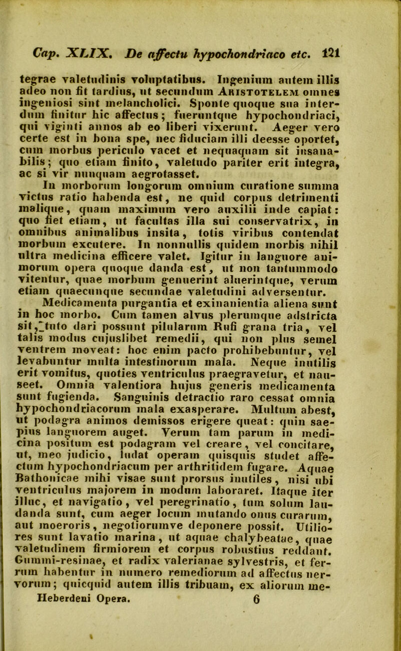 tegrae valetudinis voluptatibus. Ingenium autem illis adeo non fit tardius, ut secundum Aristotelem omnes ingeniosi sint.melancholici. Sponte quoque sua inter- dum finitur hic affectus; fueruntque hypochondriaci, qui viginti annos ab eo liberi vixerunt. Aeger vero certe est in bona spe, nec fiduciam illi deesse oportet, cum morbus periculo vacet et nequaquam sit insana- bilis; cjuo etiam finito, valetudo pariter erit integra, ac si vir nunquam aegrotasset. Iu morborum longorum omnium curatione summa rictus ratio habenda est, ne quid corpus detrimenti malique, quain maximum vero auxilii inde capiat: quo fiet etiam, ut facultas illa sui conservatrix, in omnibus animalibus insita, totis viribus contendat morbum excutere. In nonnullis quidem morbis nihil ultra medicina efficere valet. Igitur in languore ani- morum opera quoque danda est, ut non tantummodo vitentur, quae morbum genuerint aluerintque, verum etiam quaecunque secundae valetudini adversentur. Medicamenta purgantia et exinanientia aliena sunt in hoc morbo. Cum tamen alvus plerumque adstricta sit,^tuto dari possunt pilularum Rufi grana tria, vel talis modus cujuslibet remedii, qui non plus seinel ventrem moveat: hoc enim pacto prohibebuntur, vel levabuntur multa intestinorum mala. Neque inutilis erit vomitus, quoties ventriculus praegravetur, et nau- seet. Ouinia valentiora hujus generis medicamenta sunt fugienda. Sanguinis detractio raro cessat omnia hypochondriacorum mala exasperare. Multum abest, ut podagra animos demissos erigere queat: quin sae- pius languorem auget. Verum tam parum in medi- cina positum est podagram vel creare, vel concitare, ut, meo judicio, ludat operam quisquis studet affe- ctum hypochondriacum per arthritidem fugare. Aquae Bathonicae mihi visae sunt prorsus inutiles, nisi ubi ventriculus majorem in modum laboraret. Itaque iter illuc, et navigatio , vel peregrinatio, tum solum lau- danda sunt, cum aeger locum mutando onus curarum aut moeroris, negotioriimve deponere possit. Utilio- res sunt lavatio marina, ut aquae chalybeatae, quae valetudinem firmiorem et corpus robustius reddant. Gummi-resinae, et radix valerianae sylvestris, et fer- rum habentur in munero remediorum ad affectus ner- vorum; quicquid autem illis tribuam, ex aliorum me- Heberdeui Opera. 6