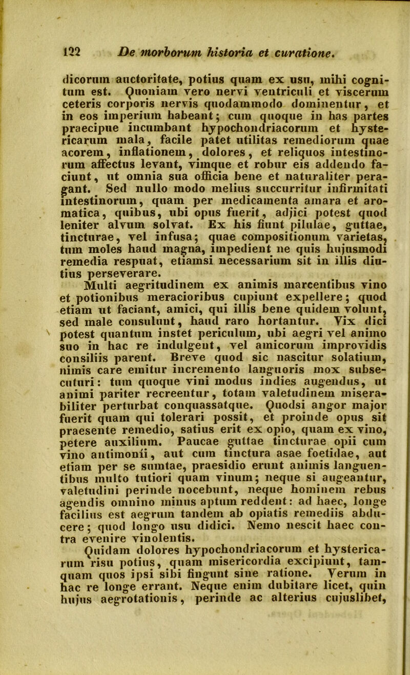 dicorum auctoritate, potius quam ex usu, mihi cogni- tum est. Quoniam vero nervi ventriculi et viscerum ceteris corporis nervis quodammodo dominentur, et in eos imperium habeant; cum quoque in has partes praecipue incumbant hypochondriacorum et hyste- ricarum mala, facile patet utilitas remediorum quae acorem, inflationem, _ dolores , et reliquos intestino- rum affectus levant, vimque et robur eis addendo fa- ciunt , ut omnia sua officia bene et naturaliter pera- gant. Sed nullo modo melius succurritur infirmitati intestinorum, quam per medicamenta amara et aro- matica, quibus, ubi opus fuerit, adjici potest quod leniter alvum solvat. Ex his fiunt pilulae, guttae, tincturae, vel infusa; quae compositionum varietas, tum moles haud magna, impedient ne quis hujusmodi remedia respuat, etiamsi necessarium sit in illis diu- tius perseverare. Multi aegritudinem ex animis marcentibus vino et potionibus meracioribus cupiunt expellere; quod etiam ut faciant, amici, qui illis bene quidem volunt, sed male consulunt, haud, raro hortantur. Vix dici potest quantum instet periculum, ubi aegri vel animo suo in hac re indulgeut, vel amicorum improvidis consiliis parent. Breve quod sic nascitur solatium, nimis care emitur incremento languoris mox subse- cuturi: tum quoque vini modus indies augendus, ut animi pariter recreentur, totam valetudinem misera- biliter perturbat conquassatque. Quodsi angor major fuerit quam qui tolerari possit, et proinde opus sit praesente remedio, satius erit ex opio, quam ex vino, petere auxilium. Paucae guttae tincturae opii cum vino antimonii, aut cum tinctura asae foetidae, aut etiam per se sumtae, praesidio erunt animis languen- tibus multo tutiori quam vinum; neque si augeantur, valetudini perinde nocebunt, neque hominem rebus agendis omnino minus aptum reddent: ad haec, longe facilius est aegrum tandem ab opiatis remediis abdu- cere ; quod longo usu didici. Nemo nescit haec con- tra evenire vinolentis. Quidam dolores hypochondriacorum et hysterica- rum risu potius, quam misericordia excipiunt, tam- quam quos ipsi sibi fingunt sine ratione. Verum in hac re longe errant. Neque enim dubitare licet, quin hujus aegrotationis, perinde ac alterius cujuslibet,
