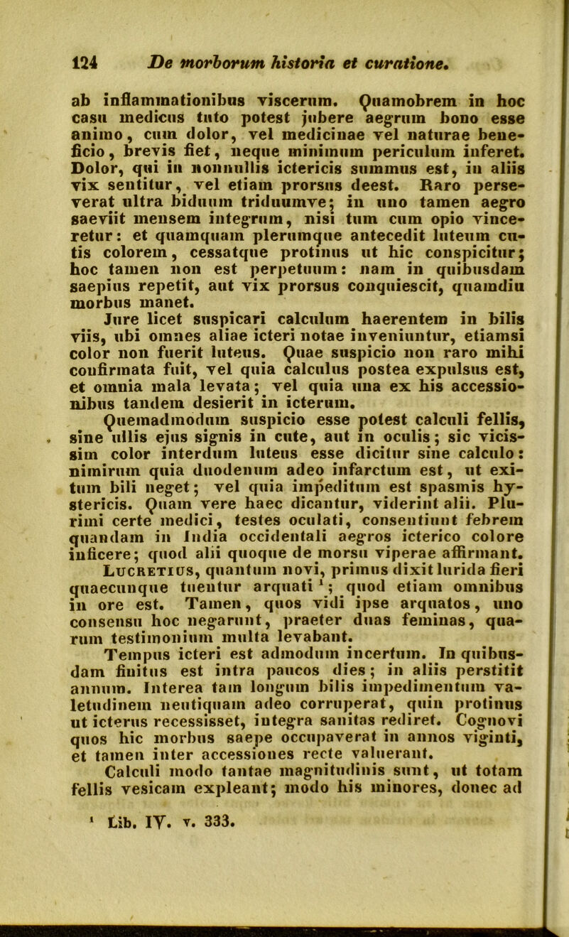 ab inflammationibus viscerum. Qtiamobrem in hoc casu medicus tuto potest jubere aegrum bono esse animo, cum dolor, vel medicinae vel naturae bene- ficio, brevis fiet, neque, minimum periculum inferet. Dolor, qui in nonnullis ictericis summus est, in aliis vix sentitur, vel etiam prorsus deest. Raro perse- verat ultra biduum triduumve; in uno tamen aegro saeviit mensem integrum, nisi tum cum opio vince- retur: et quamquam plerumque antecedit luteum cu- tis colorem, cessatque protinus ut hic conspicitur; hoc tamen non est perpetuum: nam in quibusdam saepius repetit, aut vix prorsus conquiescit, quamdiu morbus manet. Jure licet suspicari calculum haerentem in bilis viis, ubi omnes aliae icteri notae inveniuntur, etiamsi color non fuerit luteus. Quae suspicio non raro mihi confirmata fuit, vel quia calculus postea expulsus est, et omnia mala levata; vel quia una ex his accessio- nibus tandem desierit in icterum. Quemadmodum suspicio esse potest calculi fellis, , sine ullis ejus signis in cute, aut in oculis; sic vicis- gim color interdum luteus esse dicitur sine calculo: nimirum quia duodenum adeo infarctum est, ut exi- tum bili neget; vel quia impeditum est spasmis hy- stericis. Quam vere haec dicantur, viderint alii. Plu- rimi certe inedici, testes oculati, consentiunt febrem quandam in ludia occidentali aegros icterico colore inficere; quod alii quoque de morsu viperae affirmant. Lucretius, quantum novi, primus dixit lurida fieri quaecunque tuentur arquati1; quod etiam omnibus in ore est. Tamen, quos vidi ipse arquatos, uno consensu hoc negarunt, praeter duas feminas, qua- rum testimonium multa levabant. Tempus icteri est admodum incertum. In quibus- dam finitus est intra paucos dies; in aliis perstitit annum. Interea tain longum bilis impedimentum va- letudinem neutiquam adeo corruperat, quin protinus ut icterus recessisset, integra sanitas rediret. Cognovi quos hic morbus saepe occupaverat in annos viginti, et tamen inter accessiones recte valuerant. Calculi modo tantae magnitudinis sunt, ut totam fellis vesicam expleant; modo his minores, donec ad 1 Lib. IY. v. 333.