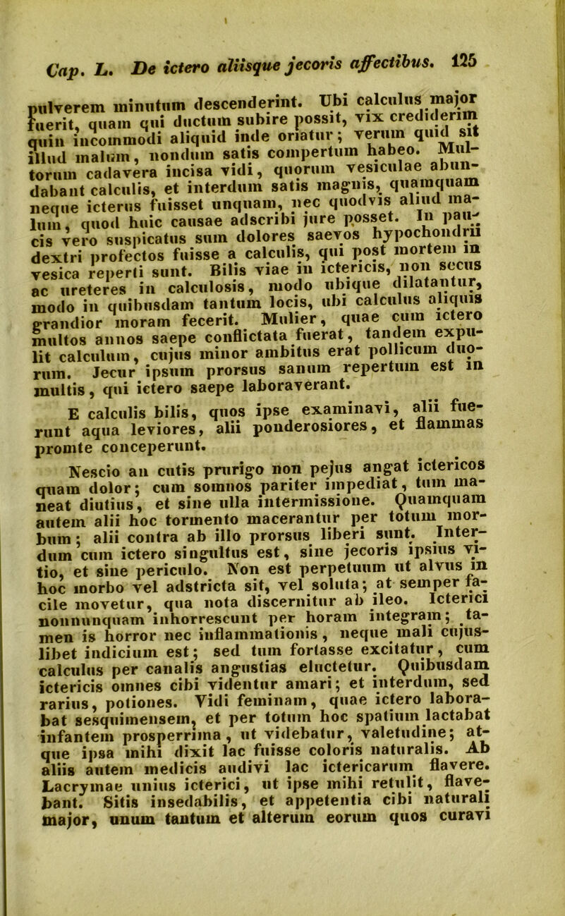 pulverem minutum descenderint. Ubi calculus major fuerit, quam qui ductum subire possit, vix crediderim quin incommodi aliquid inde oriatur; verum quid sit illud malum, nondum satis compertum habeo. Mul torum cadavera incisa vidi, quorum vesiculae abun- dabant calculis, et interdum satis magnis, quamquam neque icterus fuisset unquam, nec quodvis aliud ma- lum, quod huic causae adscribi jure posset. In Pa«^ cis vero suspicatus sum dolores saevos hypochondrii dextri profectos fuisse a calculis, qui post mortem in vesica reperti sunt. Bilis viae m ictericis, non secus ac ureteres in calculosis, modo ubique dilatantur, modo in quibusdam tantum locis, ubi calculus aliquis grandior moram fecerit. Mulier, quae cum ictero multos annos saepe conflictata fuerat, tandem expu- lit calculum, cujus minor ambitus erat pollicum duo- rum. Jecur ipsum prorsus sanum repertum est in multis, qui ictero saepe laboraverant. E calculis bilis, quos ipse examinavi, alii fue- runt aqua leviores, alii ponderosiores, et flammas promte conceperunt. Nescio an cutis prurigo non pejus angat ictericos quam dolor: cum somnos pariter impediat, tum ma- neat diutius, et sine ulla intermissione. Quamquam autem alii hoc tormento macerantur per totum mor- bum; alii contra ab illo prorsus liberi sunt. Inter- dum cum ictero singultus est, sine jecoris ipsius vi- tio, et sine periculo. Non est perpetuum ut alvus in hoc morbo vel adstricta sit, vel soluta; at semper fa- cile movetur, qua nota discernitur ab ileo. Icterici nonnnnquam inhorrescunt per horam integram; ta- men is horror nec inflammationis, neque mali cujus- libet indicium est; sed tum fortasse excitatur, cum calculus per canalis angustias eluctetur. Quibusdam ictericis omnes cibi videntur amari; et interdum, sed rarius, potiones. Vidi feminam, quae ictero labora- bat sesquimensem, et per totum hoc spatium lactabat infantem prosperrima, ut videbatur, valetudine; at- que ipsa mihi dixit lac fuisse coloris naturalis. Ab aliis autem medicis audivi lac ictericarum flavere. Lacrymae unius icterici, ut ipse mihi retulit, flave- bant. Sitis insedabilis, et appetentia cibi naturali major, unum tantum et alterum eorum quos curavi