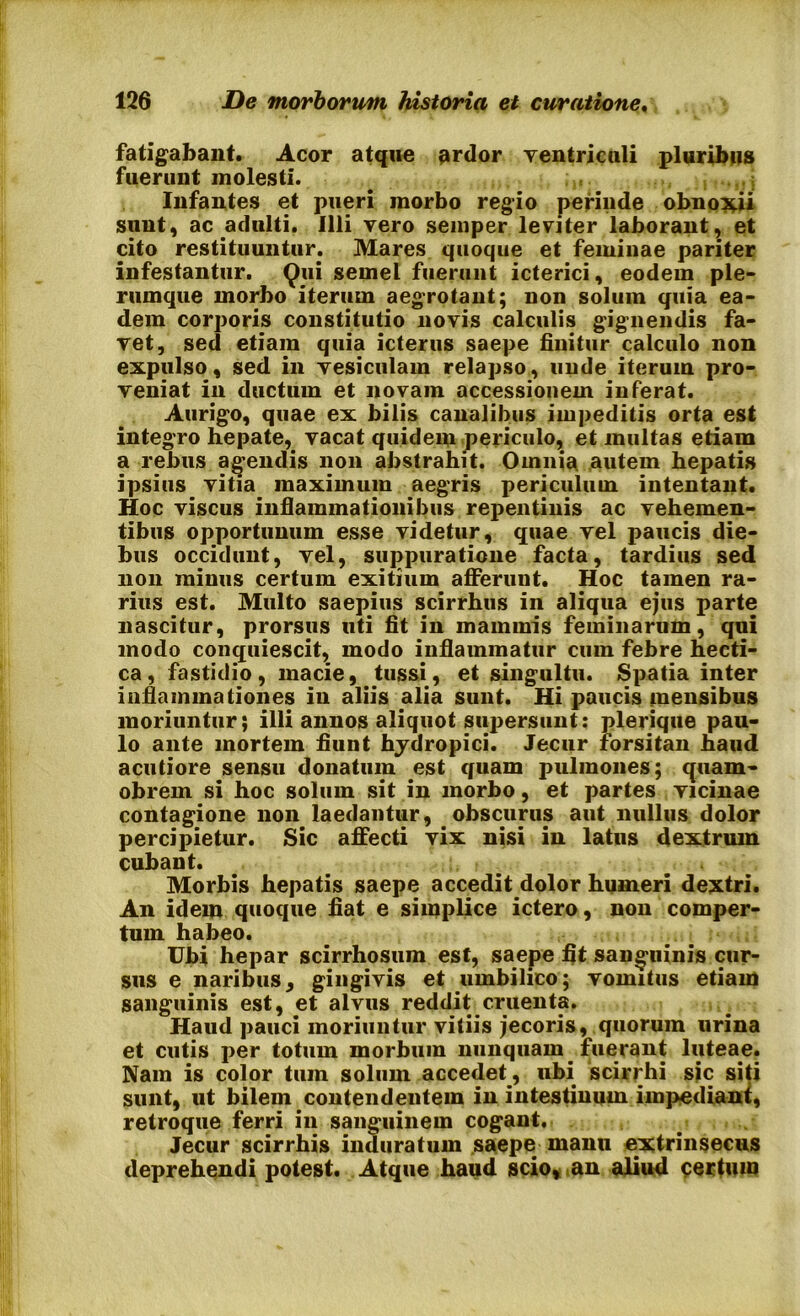 fatigabant. Acor atque ardor ventriculi pluribus fuerunt molesti. Infantes et pueri morbo regio perinde obnoxii sunt, ac adulti. Illi vero semper leviter laborant, et cito restituuntur. Mares quoque et feminae pariter infestantur. Qui semel fuerunt icterici, eodem ple- rumque morbo iterum aegrotant; non solum quia ea- dem corporis constitutio novis calculis gignendis fa- vet, sed etiam quia icterus saepe finitur calculo non expulso, sed in vesiculam relapso, unde iterum pro- veniat in ductum et novam accessionem inferat. Aurigo, quae ex bilis canalibus impeditis orta est integro hepate, vacat quidem periculo, et multas etiam a rebus agendis non abstrahit. Omnia autem hepatis ipsius vitia maximum aegris periculum intentant. Hoc viscus inflammationibus repentinis ac vehemen- tibus opportunum esse videtur, quae vel paucis die- bus occidunt, vel, suppuratione facta, tardius sed non minus certum exitium afferunt. Hoc tamen ra- rius est. Multo saepius scirrhus in aliqua ejus parte nascitur, prorsus uti fit in mammis feminarum, qui modo conquiescit, modo inflammatur cum febre hecti- ca, fastidio, macie, tussi, et singultu. Spatia inter inflammationes in aliis alia sunt. Hi paucis mensibus moriuntur; illi annos aliquot supersunt: plerique pau- lo ante mortem fiunt hydropici. Jecur forsitan haud acutiore sensu donatum est quam pulmones; quam- obrern si hoc solum sit in morbo, et partes vicinae contagione non laedantur, obscurus aut nullus dolor percipietur. Sic affecti vix nisi in latus dextrum cubant. Morbis hepatis saepe accedit dolor humeri dextri. An idem quoque fiat e simplice ictero, non comper- tum habeo. Ubi hepar scirrhosum est, saepe fit sanguinis cur- sus e naribus, gingivis et umbilico; vomitus etiam sanguinis est, et alvus reddit cruenta. Haud pauci moriuntur vitiis jecoris, quorum urina et cutis per totum morbum nunquam. fuerant luteae. Nam is color tum solum accedet, ubi scirrhi sjc siti sunt, ut bilem contendentem in intestinum impediant, retroque ferri in sanguinem cogant. Jecur scirrhis induratum saepe manu extrinsecus deprehendi potest. Atque haud scio, an aliud certum