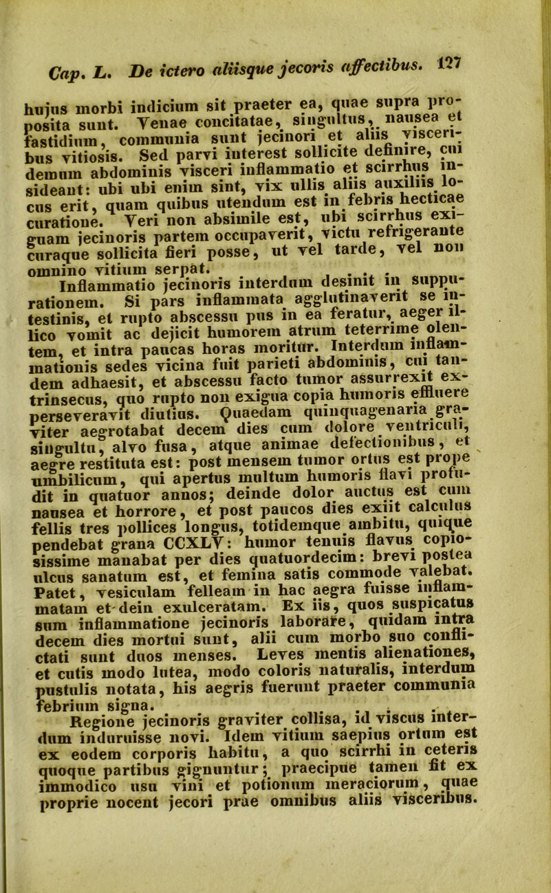 huius morbi indicium sit praeter ea, quae supra pro- posita sunt. Venae concitatae, singultus, nausea et fastidium, communia sunt jecinon et alus visceri- bus vitiosis. Sed parvi iuterest sollicite definire, ciu demum abdominis visceri inflammatio et scirrhus sideant: ubi ubi enim sint, vix ullis alus a.llx*h'J.;°“ cus erit, quam quibus utendum est m febris hecticae curatione. Veri non absimile est, ubi scirrhus exi truam iecinoris partem occupaverit, victu refrigera curaque sollicita fieri posse, ut vel tarde, vel non omnino vitium serpat. Inflammatio iecinoris interdum desinit in suppu- rationem. Si pars inflammata agglutinaverit se in- testinis, et rupto abscessu pus in ea feratur, aeger i - lico vomit ac dejicit humorem atrum teterrime olen- tem, et intra paucas horas moritur. Interdum inflam- mationis sedes vicina fuit parieti abdominis, cui tan- dem adhaesit, et abscessu facto tumor assurrexit ex- trinsecus, quo rupto non exigua copia humoris effluere perseveravit diutius. Quaedam quinquagenaria gra- viter aegrotabat decem dies cum dolore ventriculi, singultu, alvo fusa, atque animae defectionibus, et aegre restituta est: post mensem tumor ortus est prope umbilicum, qui apertus multum humoris flavi profu- dit in quatuor annos; deinde dolor auctus est cum nausea et horrore, et post paucos dies exiit calculus fellis tres pollices longus, totidemque ambitu, quique pendebat grana CCXLV: humor tenuis flavus, copio- sissime manabat per dies quatuordecim: brevi postea ulcus sanatum est, et femina satis commode valebat. Patet, vesiculam felleam in hac aegra fuisse inflam- matam et' dein exulceratam. Ex iis, quos suspicatus sum inflammatione jecinoris laborare, quidam intra decem dies mortui sunt, alii cum morbo suo confli- ctati sunt duos menses. Leves mentis alienationes, et cutis modo lutea, modo coloris naturalis, interdum pustulis notata, his aegris fuerunt praeter communia febrium signa. . ... . . Regione jecinoris graviter collisa, nl viscus inter- dum induruisse novi. Idein vitium saepius ortum est ex eodem corporis habitu, a quo scirrhi in ceteris quoque partibus gignunturpraecipue tamen fit ex immodico usu vini et potionum meraciorum, «piae proprie nocent jecori prae omnibus aliis visceribus.