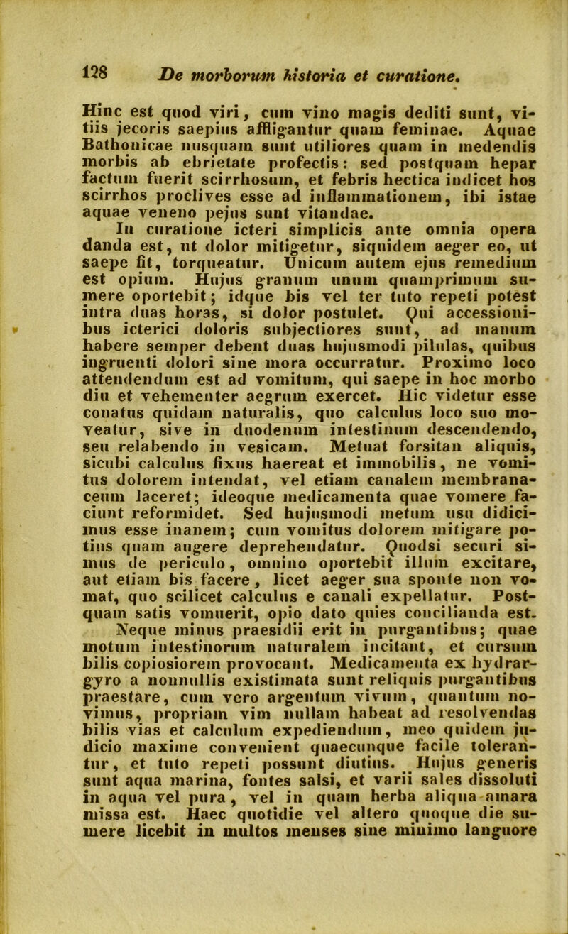 Hinc est quod viri, cum vino magis dediti sunt, vi- tiis jecoris saepius affligantur quam feminae. Aquae Bathonicae nusquam sunt utiliores quam in medendis morbis ab ebrietate profectis: sed postquam hepar factum fuerit scirrhosum, et febris hectica indicet hos scirrhos proclives esse ad inflammationem, ibi istae aquae veneno pejus sunt vitandae. I11 curatione icteri simplicis ante omnia opera danda est, ut dolor mitigetur, siquidem aeger eo, ut saepe fit, torqueatur. Unicum autem ejus remedium est opium. Hujus granum unum quamprimum su- mere oportebit; idque bis vel ter tuto repeti potest intra duas horas, si dolor postulet. Qui accessioni- bus icterici doloris subjectiores sunt, ad manuin habere semper debent duas hujusmodi pilulas, quibus ingruenti dolori sine mora occurratur. Proximo loco attendendum est ad vomitum, qui saepe in hoc morbo diu et vehementer aegrum exercet. Hic videtur esse conatus quidam naturalis, quo calculus loco suo mo- veatur, sive in duodenum intestinum descendendo, seu relabendo in vesicam. Metuat forsitan aliquis, sicubi calculus fixus haereat et immobilis, ne vomi- tus dolorem intendat, vel etiam canalem membrana- ceum laceret; ideoque medicamenta quae vomere fa- ciunt reformidet. Sed hujusmodi metum usu didici- mus esse inanem; cum vomitus dolorem mitigare po- tius quam augere deprehendatur. Quodsi securi si- mus de periculo, omnino oportebit illum excitare, aut etiam bis facere, licet aeger sua sponte non vo- mat, quo scilicet calculus e canali expellatur. Post- quam satis vomuerit, opio dato quies concilianda est. Neque minus praesidii erit in purgantibus; quae motum intestinorum naturalem incitant, et cursum hilis copiosiorem provocant. Medicamenta ex hjdrar- gjro a nonnullis existimata sunt reliquis purgantibus praestare, cum vero argentum vivum, quantum no- vimus, propriam vim nullam habeat ad resolvendas hilis vias et calculum expediendum, meo quidem ju- dicio maxime convenient quaecunque facile toleran- tur, et tuto repeti possunt diutius. Hujus generis sunt aqua marina, fontes salsi, et varii sales dissoluti in aqua vel pura , vel in quam herba aliqua amara missa est. Haec quotidie vel altero quoque die su- mere licebit in multos inenses sine minimo languore