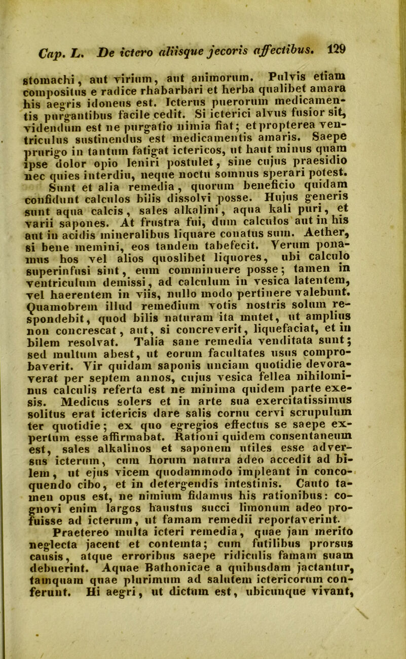stomachi, aut Tirinm, aut animorum. Pulvis etiam compositus e radice rhabarbari et herba qualibet amara his aegris idoneus est. Icterus puerorum medicamen- tis purgantibus facile cedit. Si icterici alvus fusior sit, videndum est ne purgatio nimia fiat 5 etpropterea ven- triculus sustinendus est medicamentis amaris. Saepe prurigo in tantum fatigat ictericos, ut haut minus quam ipse dolor opio leniri postulet, sine cujus praesidio nec quies interdiu, neque noctu somnus sperari potest. Sunt et alia remedia , quorum beneficio quidam confidunt calculos bilis dissolvi posse. Hujus generis sunt aqua calcis, sales alkalini, aqua kali puri, et varii sapones. At frustra fui, dum calculos aut 111 his aut in acidis mineralibus liquare conatus sum. Aether, si bene memini, eos tandem tabefecit. Verum pona- mus hos vel alios quoslibet liquores, ubi calculo superinfusi sint, eum comminuere posse; tamen m ventriculum demissi , ad calculum in vesica latentem, vel haerentem in viis, nullo modo pertinere valebunt. Ouamobrem illud remedium votis nostris solum re- spondebit, quod bilis naturam ita mutet, ut amplius non concrescat, aut, si concreverit, liquefaciat, et in bilem resolvat. Talia sane remedia venditata sunt; sed multum abest, ut eorum facultates usus compro- baverit. Vir quidam saponis unciam quotidie devora- verat per septem annos, cujus vesica fellea nihilomi- nus calculis referta est ne minima quidem parte exe- sis. Medicus solers et in arte sua exercitatissimus solitus erat ictericis dare salis cornu cervi scrupulum ter quotidie; ex quo egregios effectus se saepe ex- pertum esse affirmabat. Rationi quidem consentaneum est, sales alkalinos et saponem utiles esse adver- sus icterum, cum horum natura adeo accedit ad bi- lem, ut ejus vicem quodammodo impleant in conco- quendo cibo, et in detergendis intestinis. Cauto ta- men opus est, ne nimium fidamus his rationibus: co- gnovi enim largos haustus succi litnonum adeo pro- fuisse ad icterum, ut famam remedii reportaverint. Praetereo multa icteri remedia, quae jam merito neglecta jacent et contemta; cum futilibus prorsus causis, atque erroribus saepe ridiculis famam suam debuerint. Aquae Bathonicae a quibusdam jactantur, tamquam quae plurimum ad salutem ictericorum con- ferunt. Hi aegri, ut dictum est, ubicunque vivant.