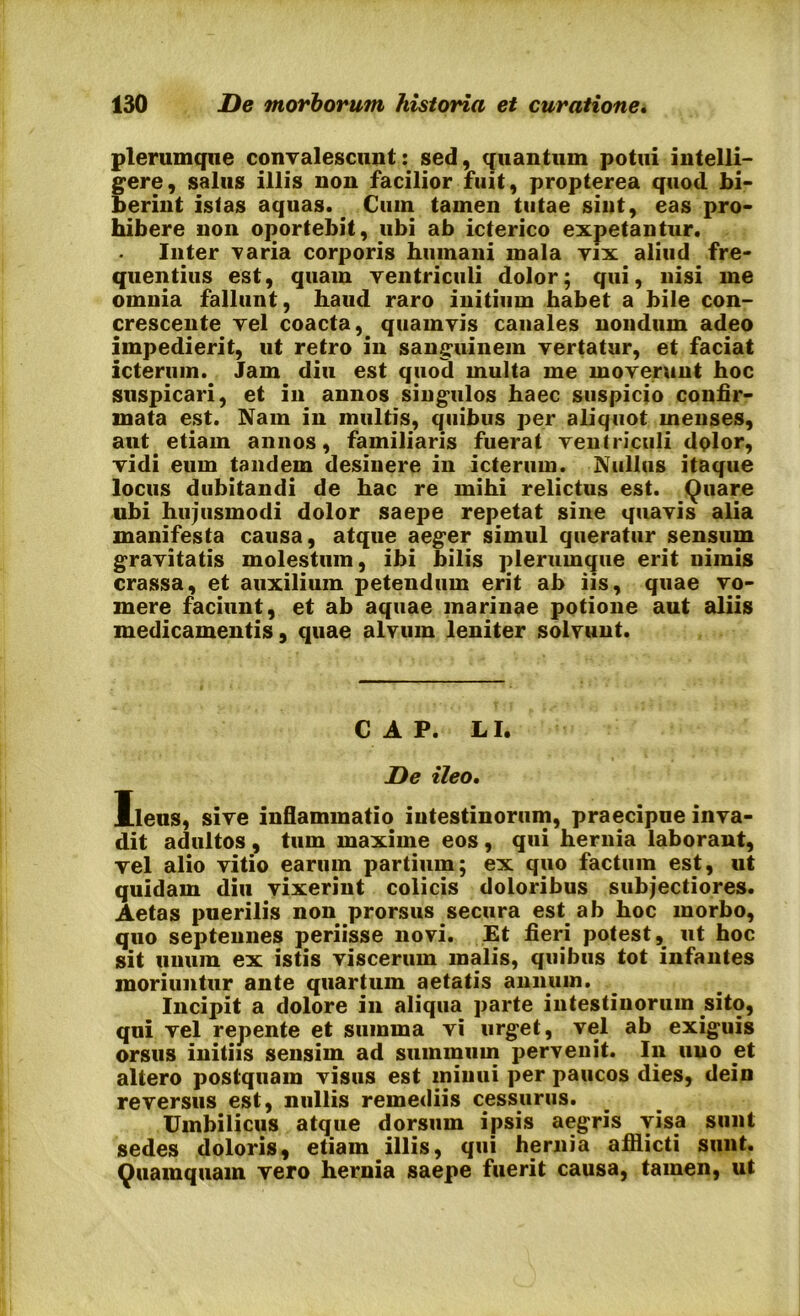plerumque convalescunt: sed, quantum potui intelli- gere, salus illis non facilior fuit, propterea quod bi- berint istas aquas.. Cum tamen tutae sint, eas pro- hibere non oportebit, ubi ab icterico expetantur. Inter varia corporis humani mala vix aliud fre- quentius est, quam ventriculi dolor; qui, nisi me omnia fallunt, haud raro initium habet a bile con- crescente vel coacta, quamvis canales nondum adeo impedierit, ut retro in sanguinem vertatur, et faciat icterum. Jam diu est quod multa me moverunt hoc suspicari, et in annos singulos haec suspicio confir- mata est. Nam in multis, quibus per aliquot menses, aut etiam annos, familiaris fuerat ventriculi dolor, vidi eum tandem desinere in icterum. Nullus itaque locus dubitandi de hac re mihi relictus est. Quare ubi hujusmodi dolor saepe repetat sine quavis alia manifesta causa, atque aeger simul queratur sensum gravitatis molestum, ibi bilis plerumque erit nimis crassa, et auxilium petendum erit ab iis, quae vo- mere faciunt, et ab aquae marinae potione aut aliis medicamentis, quae alvum leniter solvunt. C A P. LI. De ileo. Ileus, sive inflammatio intestinorum, praecipue inva- dit adultos , tum maxime eos, qui hernia laborant, vel alio vitio earum partium; ex quo factum est, ut quidam diu vixerint colicis doloribus subjectiores. Aetas puerilis non prorsus secura estab hoc morbo, quo septennes periisse novi. Et fieri potest, ut hoc sit unum ex istis viscerum malis, quibus tot infantes moriuntur ante quartum aetatis annum. Incipit a dolore in aliqua parte intestinorum sito, qui vel repente et summa vi urget, vel ab exiguis orsus initiis sensim ad suminum pervenit. In uuo et altero postquam visus est minui per paucos dies, dein reversus est, nullis remediis cessurus. Umbilicus atque dorsum ipsis aegris visa sunt sedes doloris, etiam illis, qui hernia afflicti sunt. Quamquam vero hernia saepe fuerit causa, tamen, ut