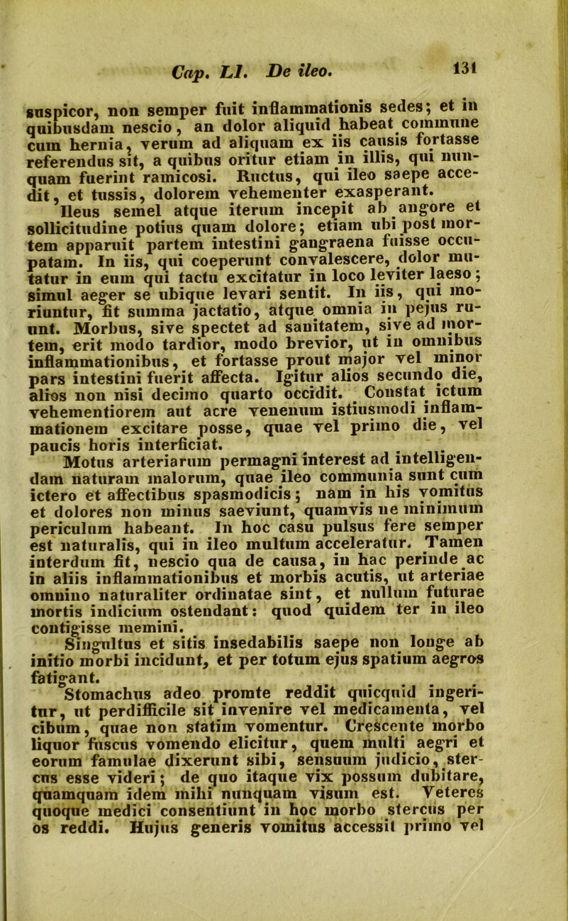 suspicor, non semper fuit inflammationis sedes 5 ct in quibusdam nescio, an dolor aliquid habeat commune cum hernia, verum ad aliquam ex iis causis fortasse referendus sit, a quibus oritur etiam in illis, qui nun- quam fuerint ramicosi. Ructus, qui ileo saepe acce- dit, et tussis, dolorem vehementer exasperant. Ileus semel atque iterum incepit ab angore et sollicitudine potius quam dolore; etiam ubi post mor- tem apparuit partem intestini gangraena fuisse occu- patam. In iis, qui coeperunt convalescere, dolor mu- tatur in eum qui tactu excitatur in loco leviter laeso; simul aeger se ubique levari sentit. I11 iis, qui mo- riuntur, fit summa jactatio, atqim omnia in pejus ru- unt. Morbus, sive spectet ad sanitatem, sive ad mor- tem, erit modo tardior, modo brevior, ut in omnibus inflammationibus, et fortasse prout major vel minor pars intestini fuerit affecta. Igitur alios secundo die, alios non nisi deciino quarto occidit. __ Constat ictum vehementiorem aut acre venenum istiusmodi inflam- mationem excitare posse, quae vel primo die, vel paucis horis interficiat. Motus arteriarum permagni interest ad intelligen- dam naturam malorum, quae ileo communia sunt cum ictero et affectibus spasmodicis; nam in his vomitus et dolores non minus saeviunt, quamvis ne minimum periculum habeant. In hoc casu pulsus fere semper est naturalis, qui in ileo multum acceleratur. Tamen interdum fit, nescio qua de causa, in hac perinde ac in aliis inflammationibus et morbis acutis, ut arteriae omnino naturaliter ordinatae sint, et nullum futurae mortis indicium ostendant: quod quidem ter in ileo contigisse memini. Singultus et sitis insedabilis saepe non longe ab initio morbi incidunt, et per totum ejus spatium aegros fatigant. Stomachus adeo promte reddit quicquid ingeri- tur, ut perdifficile sit invenire vel medicamenta, vel cibum, quae non statim vomentur. Crescente morbo liquor fuscus vomendo elicitur, quem multi aegri et eorum famulae dixerunt sibi, sensuum judicio, ster- cus esse videri; de quo itaque vix possum dubitare, quamquam idem mihi nunquam visum est. Veteres quoque medici consentiunt in hoc morbo stercus per os reddi. Hujus generis vomitus accessit primo vel