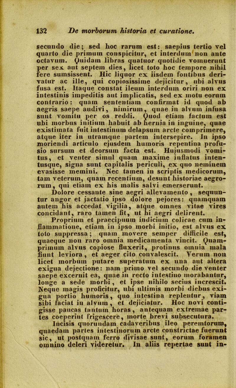 secundo die; sed hoc rarum est: saepius tertio vel quarto die primuin conspicitur, et interdum non ante octavum, Quidam libras quatuor quotidie vomuerunt per sex. aut septeindies, licet toto hoc tempore nihil fere sumsissent. Hic liquor ex iisdem fontibus deri- vatur ac ille, qui copiosissime dejicitur, ubi alvus fusa est. Itaque constat ileum interdum oriri non ex intestinis impeditis aut implicatis, sed ex motu eorum contrario: quam sententiam confirmat id quod ab aegris saepe audivi, nimirum, quae in alvum infusa sunt vomitu per os reddi. Quod etiam factum est ubi morbus initium habuit ab hernia in inguine, quae existimata fuit intestinum delapsum arcte comprimere, atque iter in utramque partem intersepire. In ipso moriendi articulo ejusdem humoris repentina profu- sio sursum et deorsum facta est. Hujusmodi vomi- tus, et venter simul quam maxime inflatus inten- tusque, sigma sunt capitalis periculi, ex quo neminem evasisse memini. Nec tamen in scriptis medicorum, tam veterum, quam recentium, desunt historiae aegro- rum, qui etiam ex his malis salvi emerserunt. Dolore cessante sine aegri allevamento , sequun- tur angor et jactatio ipso dolore pejores: quamquam autem his accedat vigilia, atque omnes vitae vires concidant, raro tamen fit, ut hi aegri delirent. Proprium et praecipuum indicium colicae cum in- flammatione, etiam in ipso morbi initio, est alvus ex toto suppressa; quam movere semper difficile est, quaeque non raro omnia medicamenta vincit. Quam- primum alvus copiose fluxerit, protinus omnia mala fiunt leviora , et aeger cito convalescit. Yeruin non licet morbum putare superatum ex una aut altera exigua dejectione: nam primo vel secundo die venter saepe excernit ea, quae in recto intestino morabantur, longe a sede morbi, et ipse nihilo secius increscit. Neque magis proficitur, ubi ultimis morbi diebus exi- gua portio humoris, quo intestina replentur, viam sibi faciat in alvum , et dejiciatur. Hoc novi conti- gisse paucas tantum horas, antequam extremae par- tes coeperint frigescere, morte brevi subsecutura. Incisis quorundain cadaveribus ileo peremtorum, quaedam partes intestinorum arcte constrictae fuerunt sic, ut postquam ferro divisae sunt, eorum foramen omnino deleri videretur. In aliis repertae sunt in-