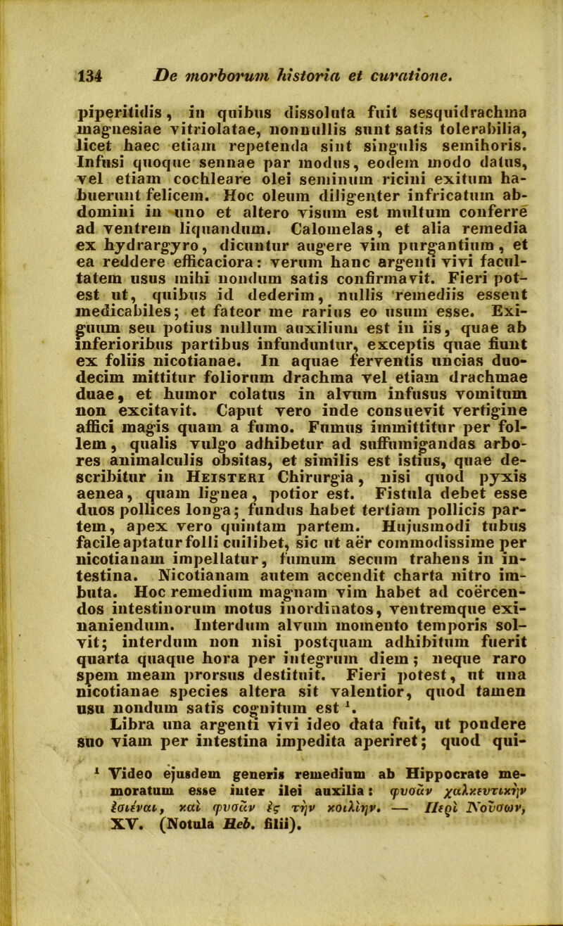 piperitidis, in quibus dissoluta fuit sesquidrachma inagnesiae vitriolatae, nonnullis sunt satis tolerabilia, licet baec etiam repetenda sint singulis semihoris. Infusi quoque sennae par modus, eodem modo datus, vel etiam cochleare olei seminum ricini exitum ha- buerunt felicem. Hoc oleum diligenter infricatum ab- domini in uno et altero visum est multum conferre ad ventrem liquandum. Calomelas, et alia remedia ex hydrargyro, dicuntur augere vim purgantium, et ea reddere efficaciora: verum hanc argenti vivi facul- tatem usus mihi nondum satis confirmavit. Fieri pot- est ut, quibus id dederim, nullis remediis essent medicabiles; et fateor me rarius eo usum esse. Exi- guum seu potius nullum auxilium est in iis, quae ab inferioribus partibus infunduntur, exceptis quae fiunt ex foliis nicotianae. In aquae ferventis uncias duo- decim mittitur foliorum drachma vel etiam drachmae duae, et humor colatus in alvum infusus vomitum non excitavit. Caput vero inde consuevit vertigine affici magis quam a fumo. Fumus immittitur per fol- lem , qualis vulgo adhibetur ad suffumigandas arbo- res aiiimajculis obsitas, et similis est istius, quae de- scribitur in Heisteri Chirurgia, nisi quod pyxis aenea, quam lignea , potior est. Fistula debet esse duos pollices longa; fundus habet tertiam pollicis par- tem, apex vero quintam partem. Hujusmodi tubus facile aptatur folli cuilibet, sic ut aer commodissime per nicotianam impellatur, fumum secum trahens in in- testina. Nicotianam autem accendit charta nitro im- buta. Hoc remedium magnam vim habet ad coercen- dos intestinorum motus inordinatos, ventremque exi- naniendum. Interdum alvum momento temporis sol- vit; interdum non nisi postquam adhibitum fuerit quarta quaque hora per integrum diem; neque raro spem meam prorsus destituit. Fieri potest, ut una nicotianae species altera sit valentior, quod tamen usu nondum satis cognitum est x. Libra una argenti vivi ideo data fuit, ut pondere suo viam per intestina impedita aperiret; quod qui- 1 Video ejusdem generis remedium ab Hippocrate me- moratum esse inter ilei auxilia: (pvouv /uXy.fvxixijv ioifvcu, v.cd (pvouv ig x?}v xoiXlrjv. — IlfQt iYoDawv, XV. (Notula Heb. filii).