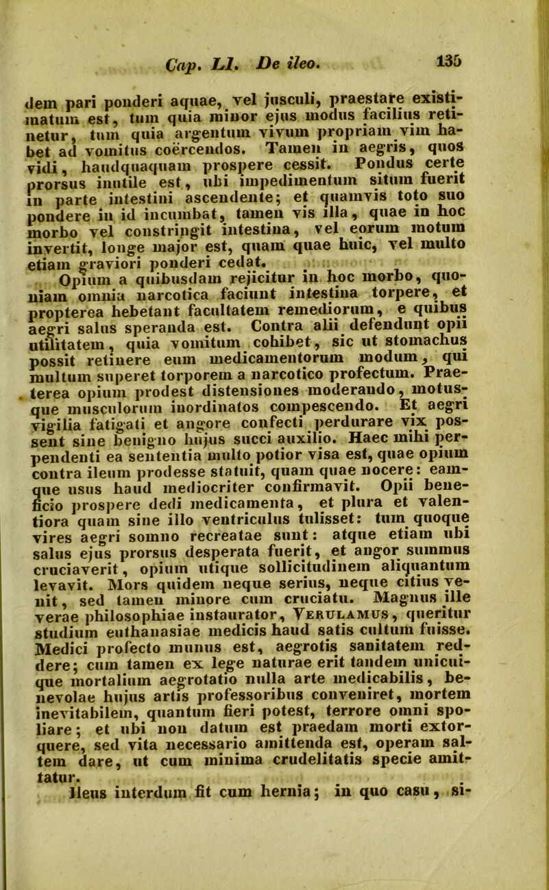 tlein pari ponderi aquae, vel jusculi, praestare existi- matum est, tum quia minor ejus modus facilius reti- netur, tum quia argentum vivum propriam vim ha- bet ad vomitus coercendos. Tamen in aegris, quos vidi, haudquaquam prospere cessit. Pondus certe prorsus inutile est, ubi impedimentum situm fuerit in parte intestini ascendente; et quamvis toto suo pondere in id incumbat, tamen vis illa, quae in hoc morbo vel constringit intestina, vel eorum motum invertit, longe major est, quam quae huic, vel multo etiam graviori ponderi cedat. Opium a quibusdam rejicitur in hoc morbo, quo- niam omnia narcotica faciunt intestina torpere, et propterea hebetant facultatem remediorum, e quibus aegri salus speranda est. Contra alii defendunt opii utilitatem, quia vomitum cohibet, sic ut stomachus possit retinere eum medicamentorum modum, qui inultum superet torporem a narcotico profectum. Prae- terea opium prodest distensiones moderando, motus- que musculorum inordinatos compescendo. Et aegri vigilia fatigati et angore confecti perdurare vix pos- sent sine benigno hujus succi auxilio. Haec mihi per- pendenti ea sententia multo potior visa est, quae opium contra ileum prodesse statuit, quam quae nocere: eam- 2ue usus haud mediocriter confirmavit. Opii bene- cio prospere dedi medicamenta, et plura et valen- tiora quam sine illo ventriculus tulisset: tum quoque vires aegri somno recreatae sunt: atque etiam ubi salus ejus prorsus desperata fuerit, et angor summus cruciaverit, opium utique sollicitudinem aliquantum levavit. Mors quidem neque serius, neque citius ve- nit , sed tamen minore cum cruciatu. Magnus ille verae philosophiae instaurator, Yerulamus, queritur studium euthanasiae medicis haud satis cultum fuisse. Medici profecto munus est, aegrotis sanitatem red- dere; cum tamen ex lege naturae erit tandem unicui- que mortalium aegrotatio nulla arte medicabilis, be- nevolae hujus artis professoribus conveniret, mortem inevitabilem, quantum fieri potest, terrore omni spo- liare ; et ubi non datum est praedam morti extor- quere, sed vita necessario amittenda est, operam sal- tem dare, ut cum minima crudelitatis specie amit- tatur. Ileus interdum fit cum hernia; in quo casu, si-