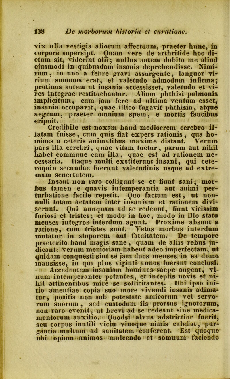 vix ulla vestigia aliorum affectuum, praeter hunc, in corpore supersipt. Quam vere de arthritide hoc di- ctum sit, viderint alii; nullus autem dubito me aliud ejusmodi in quibusdam insanis deprehendisse. Nimi- rum, in uno a febre gravi assurgente, languor vi- rium summus erat, et valetudo admodum infirma; protinus autem ut insania accessisset, valetudo et vi- res integrae restituebantur. Alium phthisi pulmonis implicitum, cum jam fere ad ultima ventum esset, insania occupavit, quae illico fugavit phthisin, atque aegrum, praeter omnium spem, e mortis faucibus eripuit. Credibile est noxam haud mediocrem cerebro il- latam fuisse, cum quis fiat expers rationis, qua ho- mines a ceteris auiinalibus maxime distant. Yerum pars illa cerebri, quae vitam tuetur, parum aut nihil habet commune cum illa, quae est ad rationem ne- cessaria. Itaque multi exstiterunt insani, qui cete- roquin secundae fuerunt valetudinis usque ad extre- mam senectutem. Insani non raro colligunt se et fiunt sani; mor- bus tamen e quavis intemperantia aut animi per- turbatione facile repetit. Quo factum est, ut non- nulli totam aetatem inter insaniam et rationem divi- serant. Qui nunquam ad se redeunt, fiunt vicissim furiosi et tristes; et modo in hoc, modo in illo statu menses integros interdum agunt. Proxime absunt a ratione, cum tristes sunt. Yetus morbus interdum mutatur in stuporem aut fatuitatem. De tempore praeterito haud magis sane, quam de aliis rebus ju- dicant: verum memoriam habent adeo imperfectam, ut quidam conquesti sint se jam duos menses in ea domo mansisse, in qua plus viginti annos fuerant conclusi. Accedentem insaniam homines saepe augent, vi- num intemperanter potantes, et inceptis novis et ni- hil attinentibus mire se sollicitantes. Ubi ipso ini- tio amentiae copia suo more vivendi insanis adima- tur, positis non sub potestate amicorum \el servo- rum suorum, sed custodum iis prorsus ignotorum, nou raro evenit, ut brevi ad se redeant sine medica- mentorum auxilio. Quodsi alvus adstrictior fuerit, seu corpus inutili victu vinoque nimis calefiat, pur- gantia multum ad sanitatem conferent. Est quoque ubi opium animos mulcendo et somnum faciendo